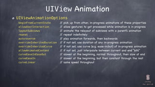 CS193p

Fall 2017-18
UIView Animation
UIViewAnimationOptions
beginFromCurrentState // pick up from other, in-progress animations of these properties
allowUserInteraction // allow gestures to get processed while animation is in progress
layoutSubviews // animate the relayout of subviews with a parent’s animation
repeat // repeat indeﬁnitely
autoreverse // play animation forwards, then backwards
overrideInheritedDuration // if not set, use duration of any in-progress animation
overrideInheritedCurve // if not set, use curve (e.g. ease-in/out) of in-progress animation
allowAnimatedContent // if not set, just interpolate between current and end “bits”
curveEaseInEaseOut // slower at the beginning, normal throughout, then slow at end
curveEaseIn // slower at the beginning, but then constant through the rest
curveLinear // same speed throughout
 
