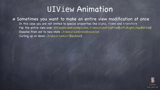 CS193p

Fall 2017-18
UIView Animation
Sometimes you want to make an entire view modiﬁcation at once
In this case you are not limited to special properties like alpha, frame and transform
Flip the entire view over UIViewAnimationOptions.transitionFlipFrom{Left,Right,Top,Bottom}
Dissolve from old to new state .transitionCrossDissolve
Curling up or down .transitionCurl{Up,Down}
 