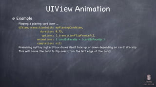 CS193p

Fall 2017-18
UIView Animation
Example
Flipping a playing card over …
UIView.transition(with: myPlayingCardView,
duration: 0.75,
options: [.transitionFlipFromLeft],
animations: { cardIsFaceUp = !cardIsFaceUp }
completion: nil)
Presuming myPlayingCardView draws itself face up or down depending on cardIsFaceUp
This will cause the card to ﬂip over (from the left edge of the card)
 