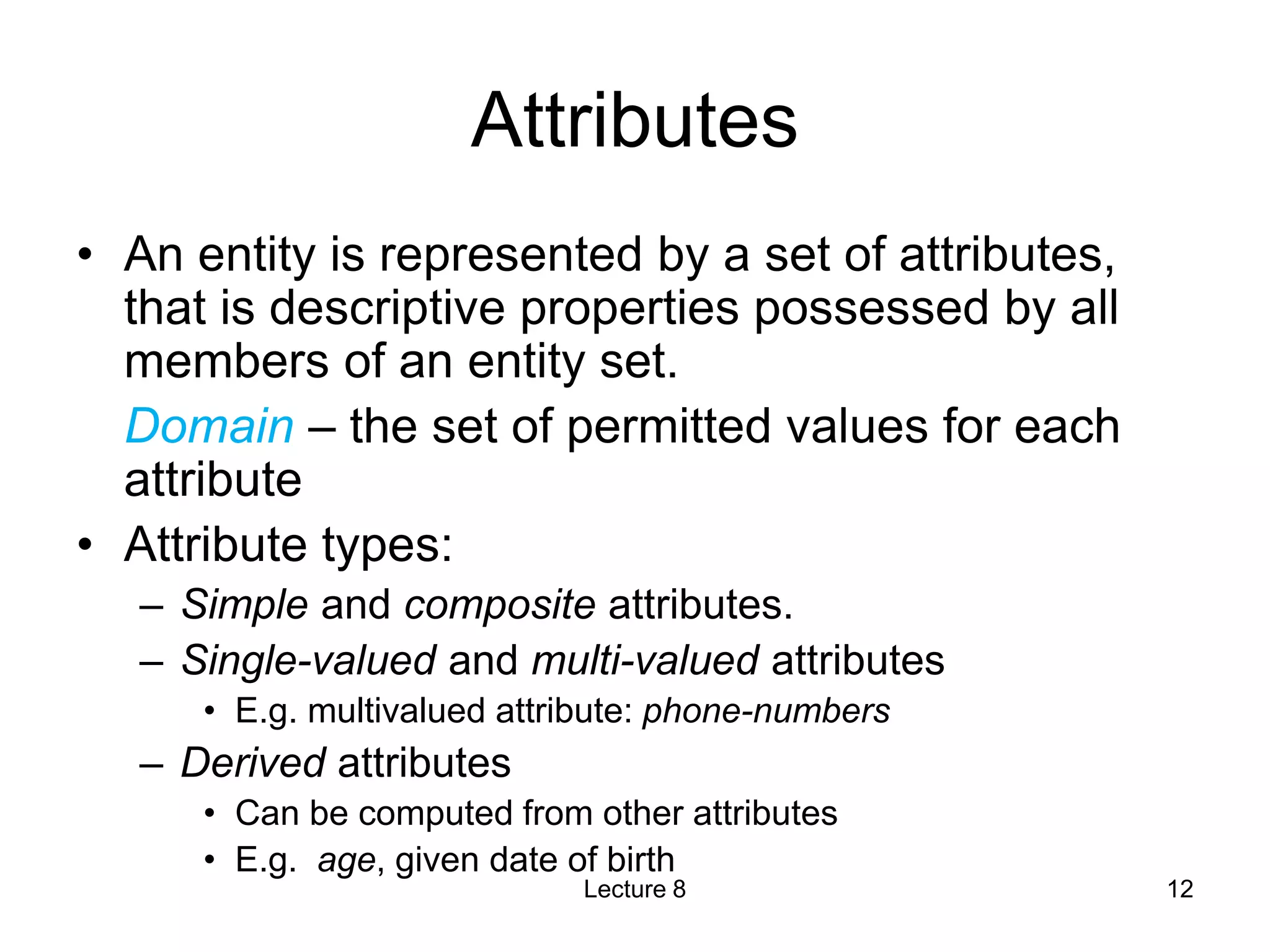Attributes
• An entity is represented by a set of attributes,
that is descriptive properties possessed by all
members of an entity set.
Domain – the set of permitted values for each
attribute
• Attribute types:
– Simple and composite attributes.
– Single-valued and multi-valued attributes
• E.g. multivalued attribute: phone-numbers
– Derived attributes
• Can be computed from other attributes
• E.g. age, given date of birth
Lecture 8 12
 