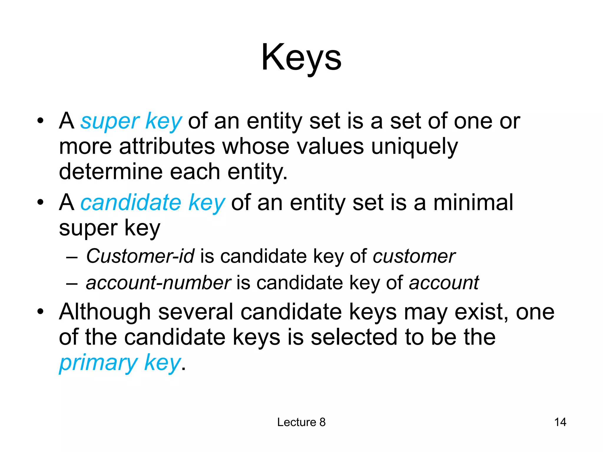 Keys
• A super key of an entity set is a set of one or
more attributes whose values uniquely
determine each entity.
• A candidate key of an entity set is a minimal
super key
– Customer-id is candidate key of customer
– account-number is candidate key of account
• Although several candidate keys may exist, one
of the candidate keys is selected to be the
primary key.
Lecture 8 14
 