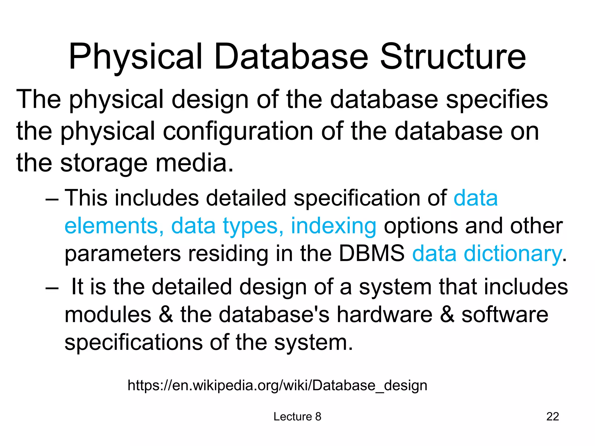 Physical Database Structure
The physical design of the database specifies
the physical configuration of the database on
the storage media.
– This includes detailed specification of data
elements, data types, indexing options and other
parameters residing in the DBMS data dictionary.
– It is the detailed design of a system that includes
modules & the database's hardware & software
specifications of the system.
Lecture 8 22
https://en.wikipedia.org/wiki/Database_design
 