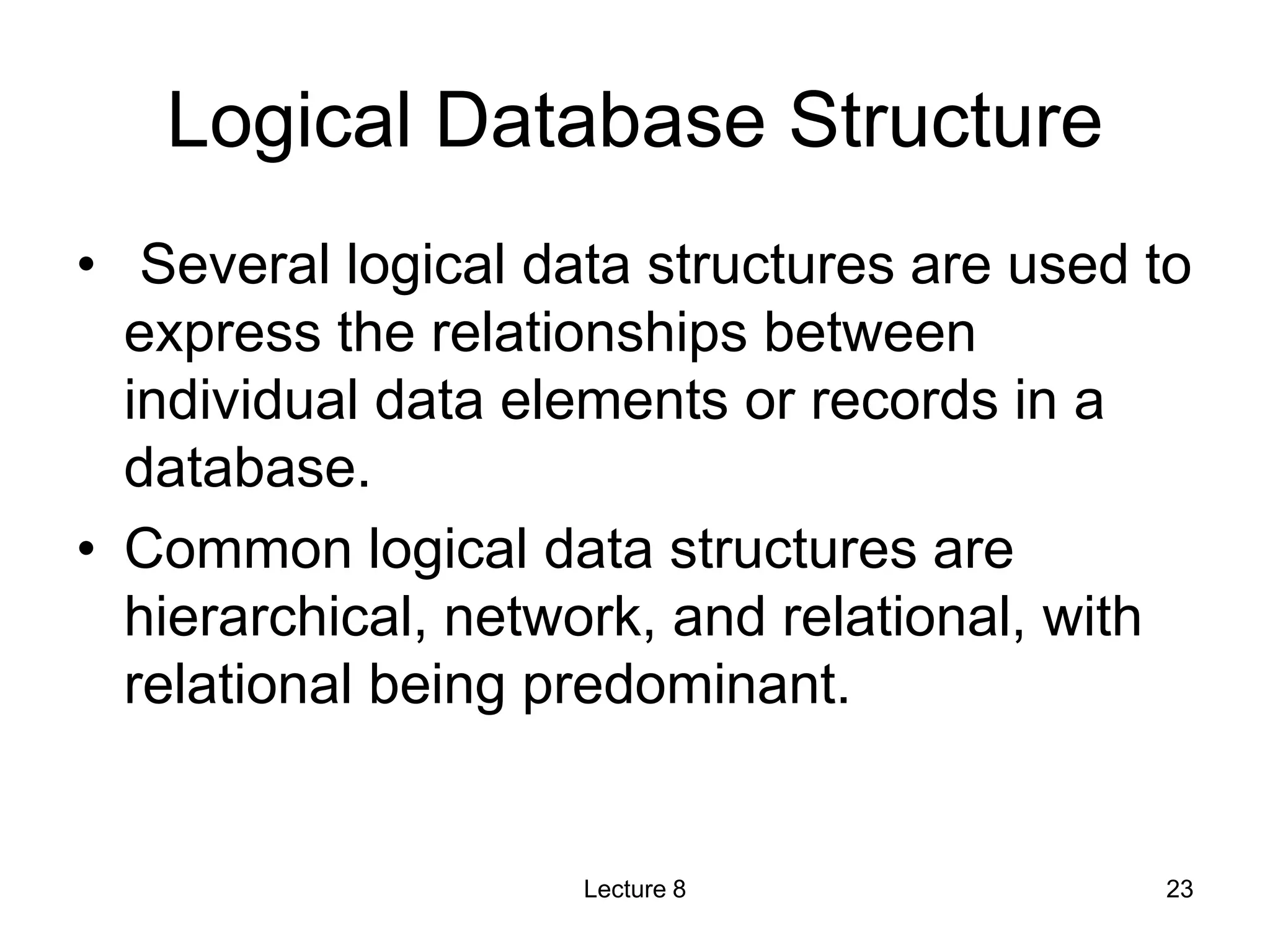 Logical Database Structure
• Several logical data structures are used to
express the relationships between
individual data elements or records in a
database.
• Common logical data structures are
hierarchical, network, and relational, with
relational being predominant.
Lecture 8 23
 