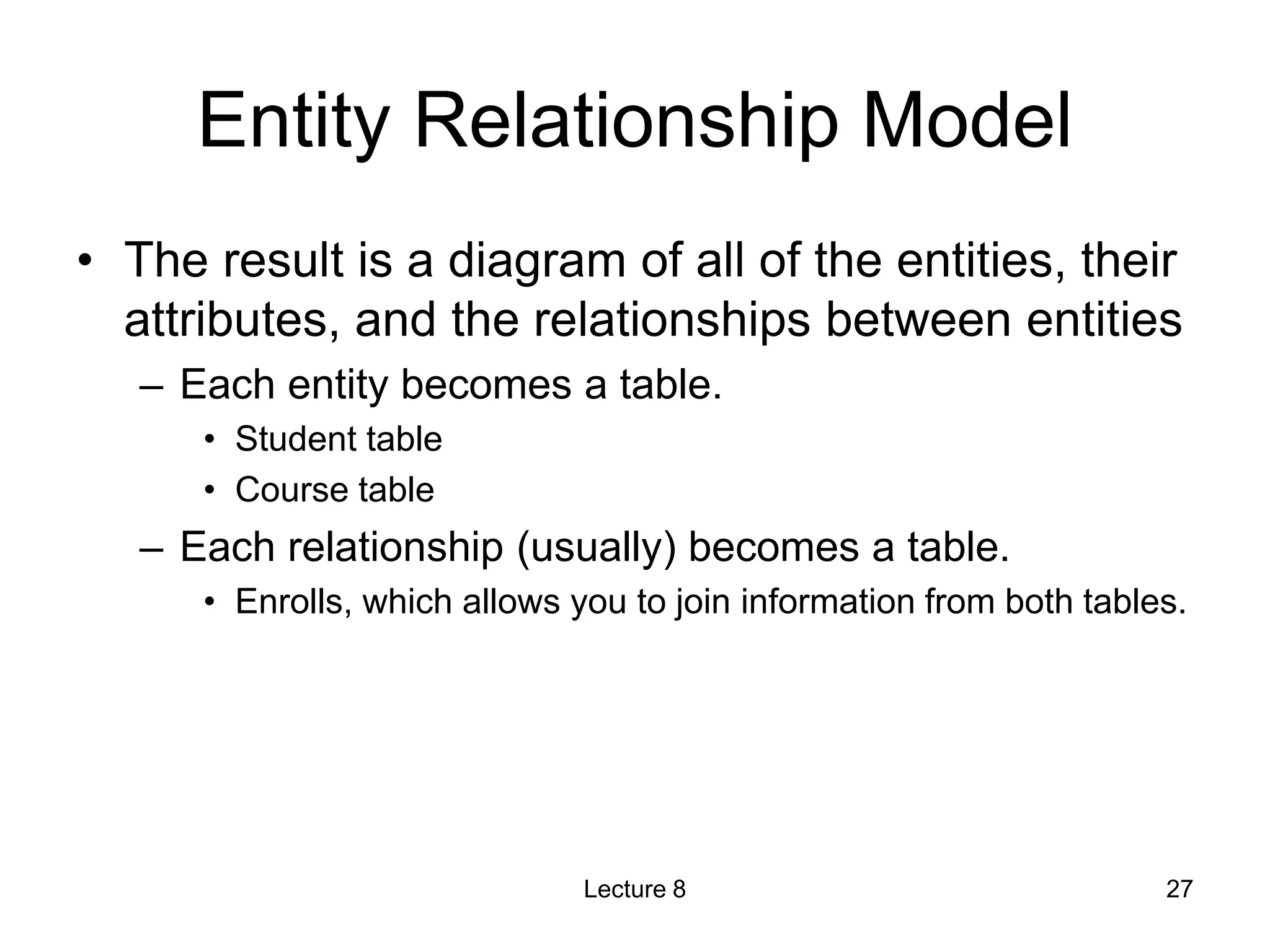 Entity Relationship Model
• The result is a diagram of all of the entities, their
attributes, and the relationships between entities
– Each entity becomes a table.
• Student table
• Course table
– Each relationship (usually) becomes a table.
• Enrolls, which allows you to join information from both tables.
Lecture 8 27
 