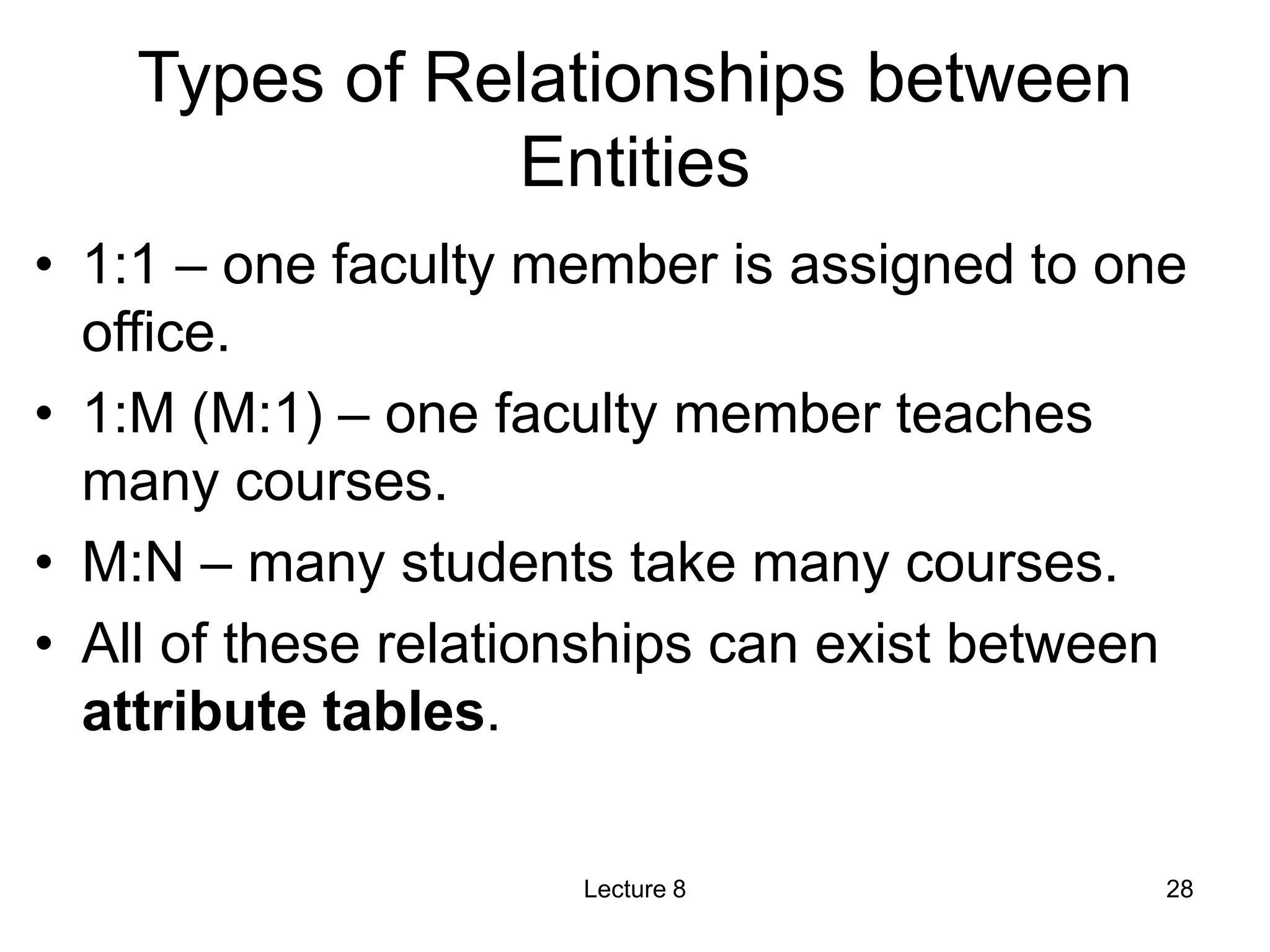 Types of Relationships between
Entities
• 1:1 – one faculty member is assigned to one
office.
• 1:M (M:1) – one faculty member teaches
many courses.
• M:N – many students take many courses.
• All of these relationships can exist between
attribute tables.
Lecture 8 28
 