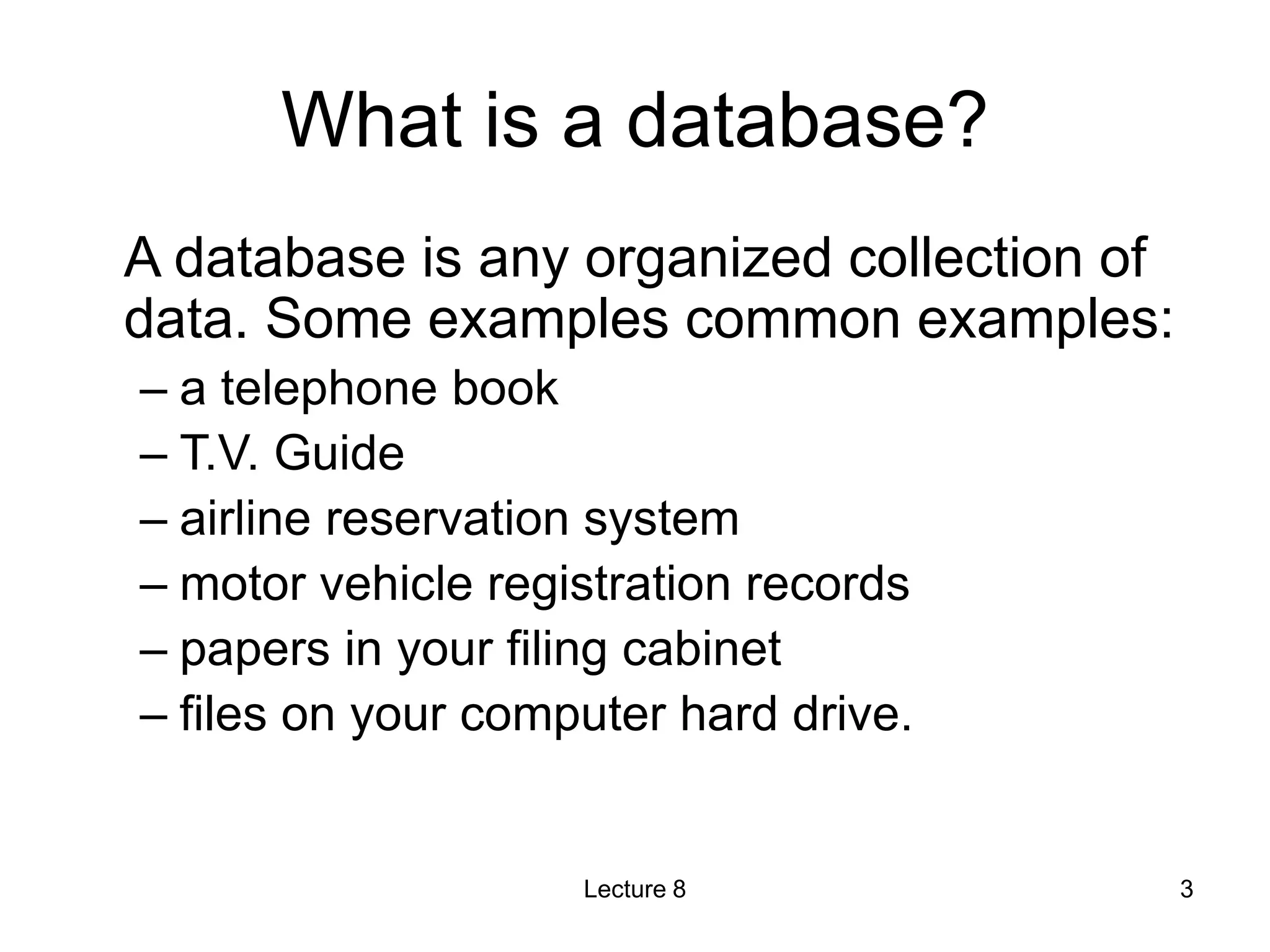 What is a database?
A database is any organized collection of
data. Some examples common examples:
– a telephone book
– T.V. Guide
– airline reservation system
– motor vehicle registration records
– papers in your filing cabinet
– files on your computer hard drive.
Lecture 8 3
 