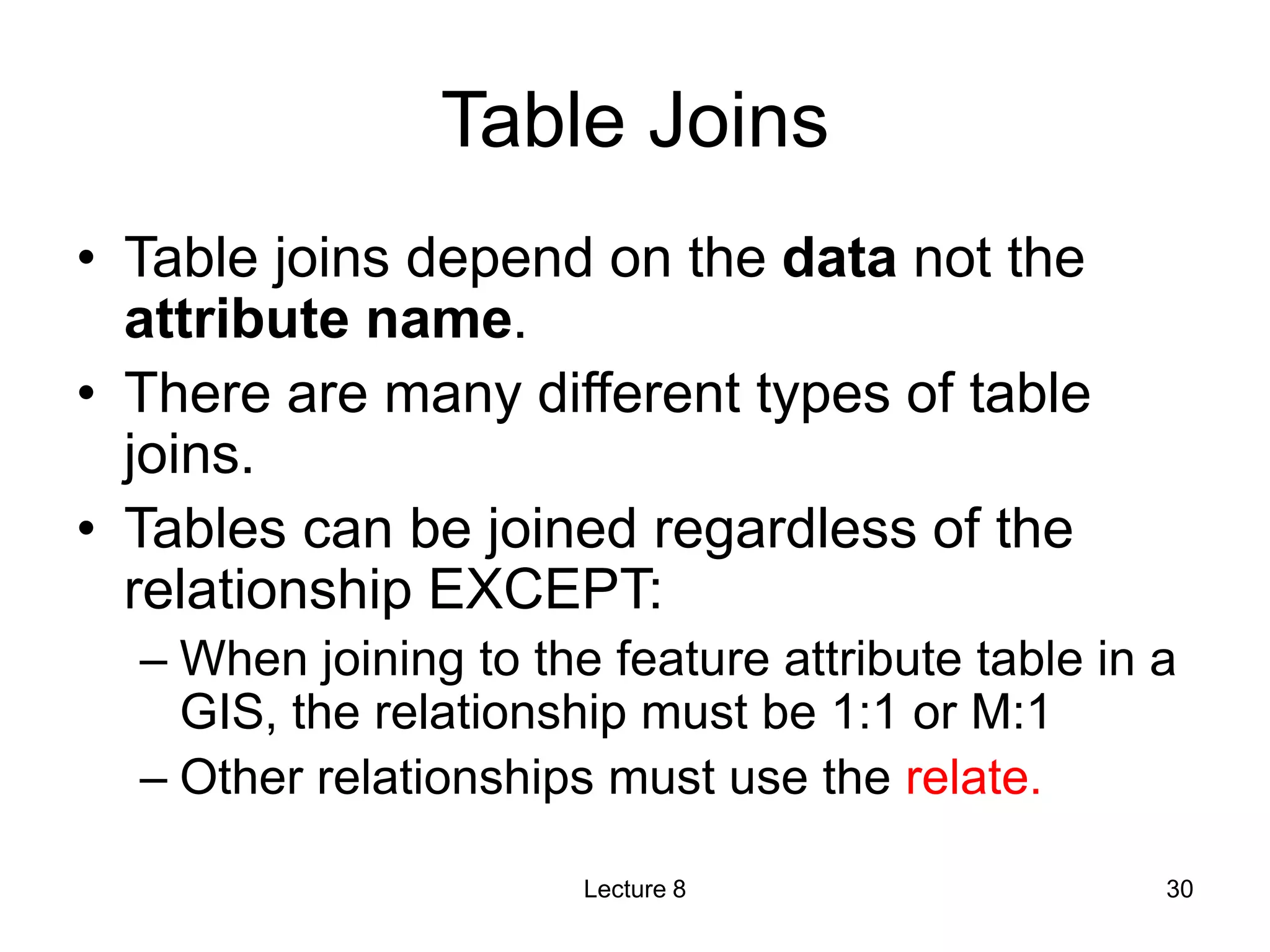 Table Joins
• Table joins depend on the data not the
attribute name.
• There are many different types of table
joins.
• Tables can be joined regardless of the
relationship EXCEPT:
– When joining to the feature attribute table in a
GIS, the relationship must be 1:1 or M:1
– Other relationships must use the relate.
Lecture 8 30
 
