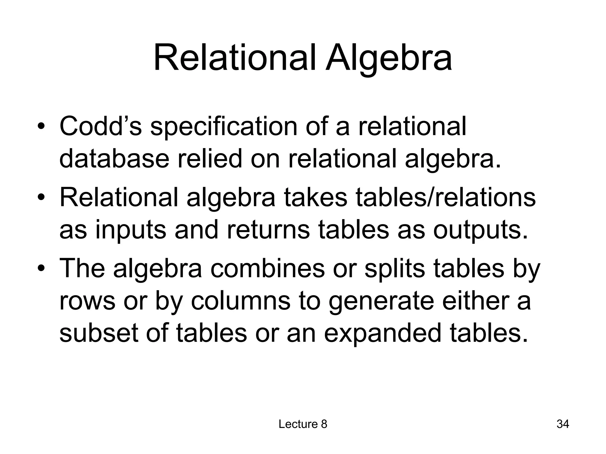 Relational Algebra
• Codd’s specification of a relational
database relied on relational algebra.
• Relational algebra takes tables/relations
as inputs and returns tables as outputs.
• The algebra combines or splits tables by
rows or by columns to generate either a
subset of tables or an expanded tables.
Lecture 8 34
 