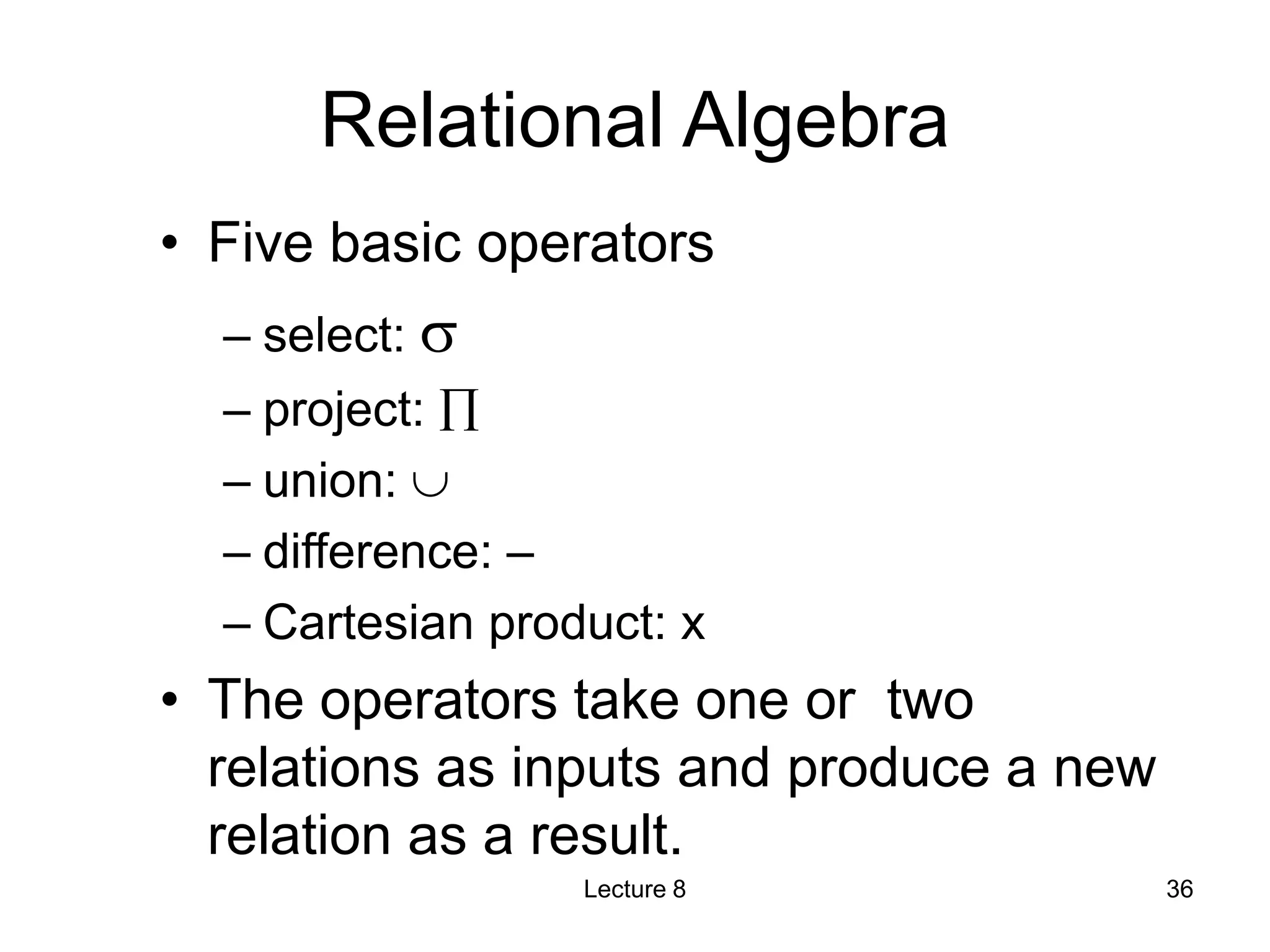 Relational Algebra
• Five basic operators
– select: 
– project: 
– union: 
– difference: –
– Cartesian product: x
• The operators take one or two
relations as inputs and produce a new
relation as a result.
Lecture 8 36
 