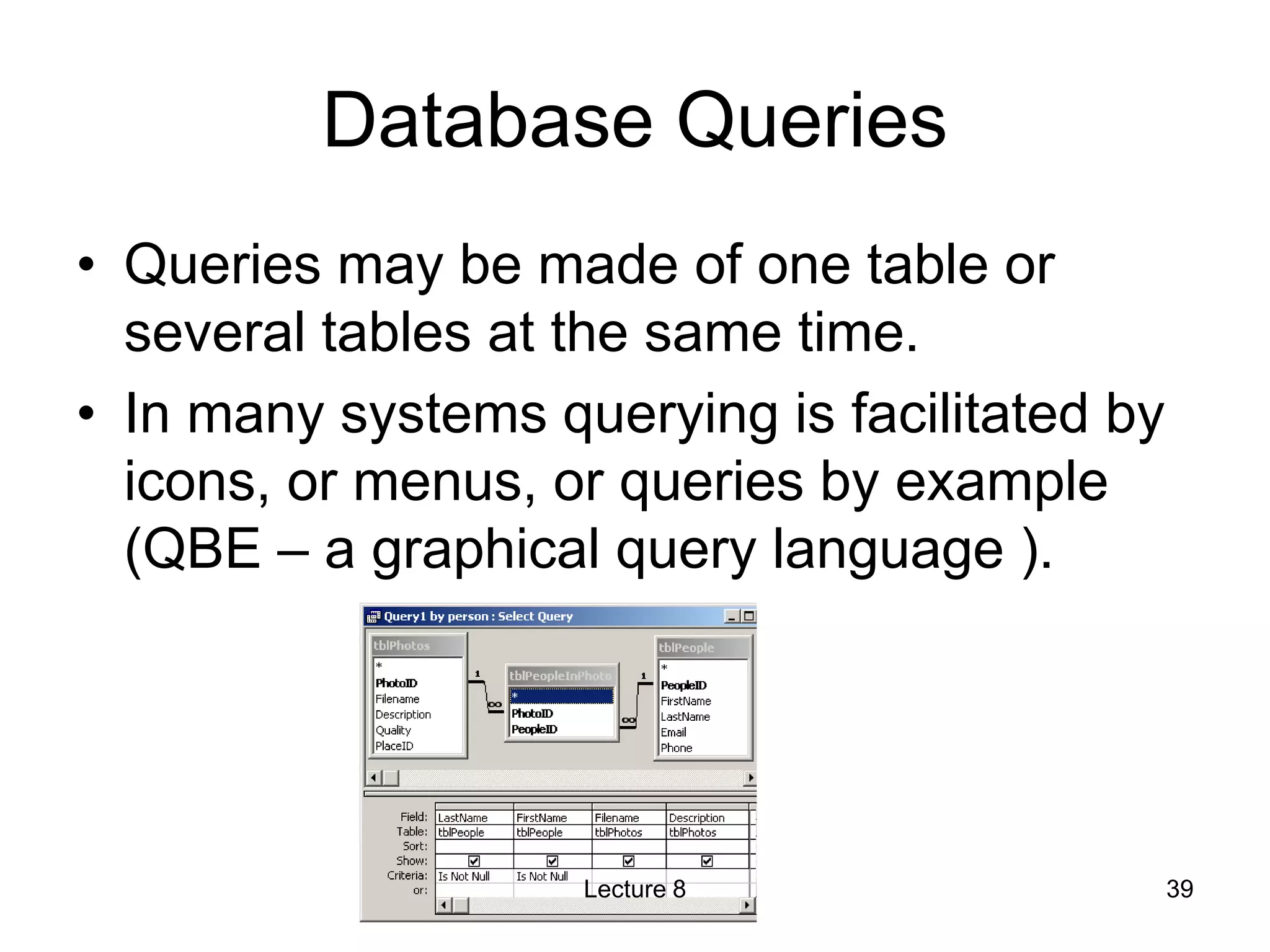 Database Queries
• Queries may be made of one table or
several tables at the same time.
• In many systems querying is facilitated by
icons, or menus, or queries by example
(QBE – a graphical query language ).
Lecture 8 39
 