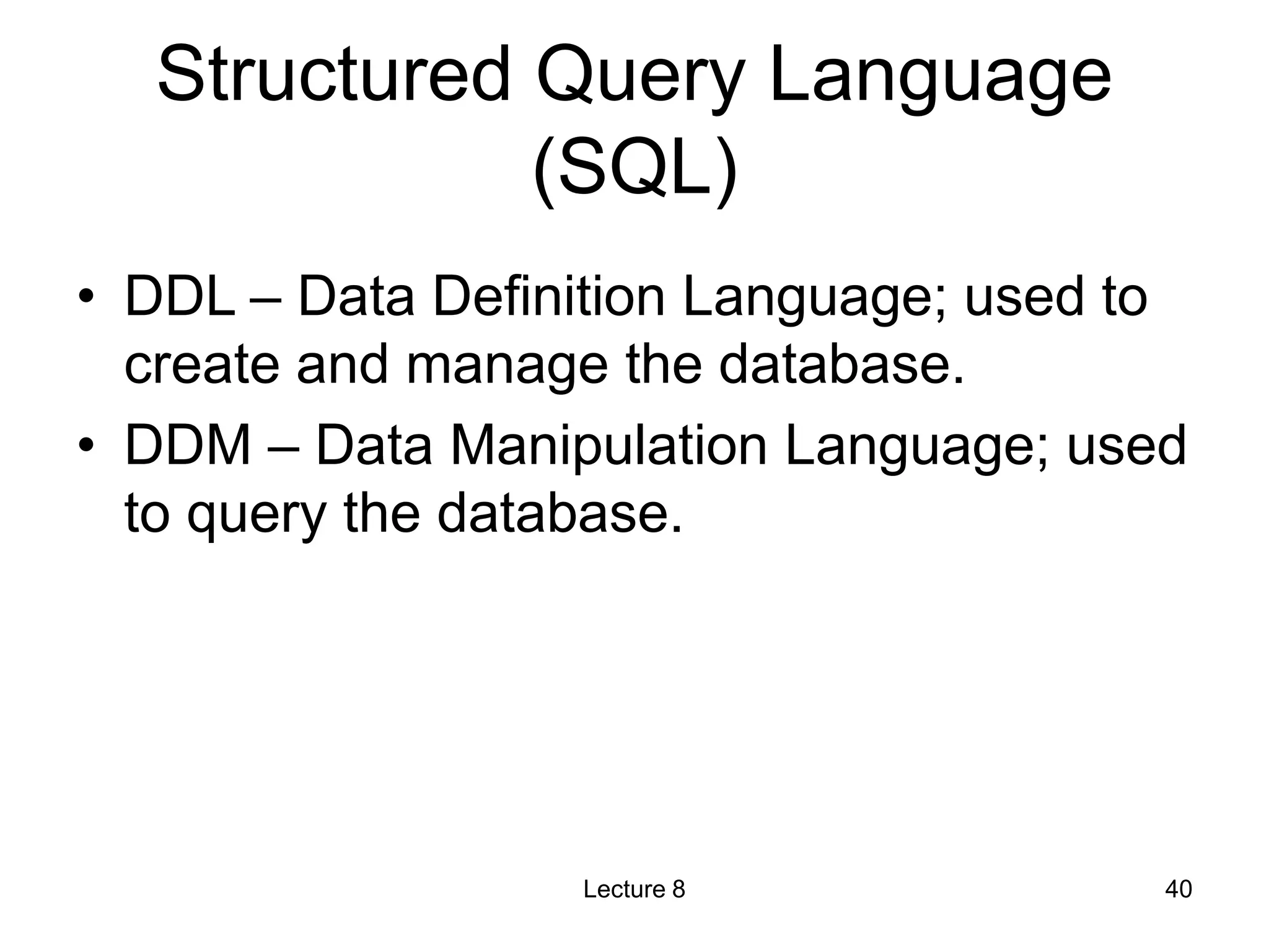 Structured Query Language
(SQL)
• DDL – Data Definition Language; used to
create and manage the database.
• DDM – Data Manipulation Language; used
to query the database.
Lecture 8 40
 
