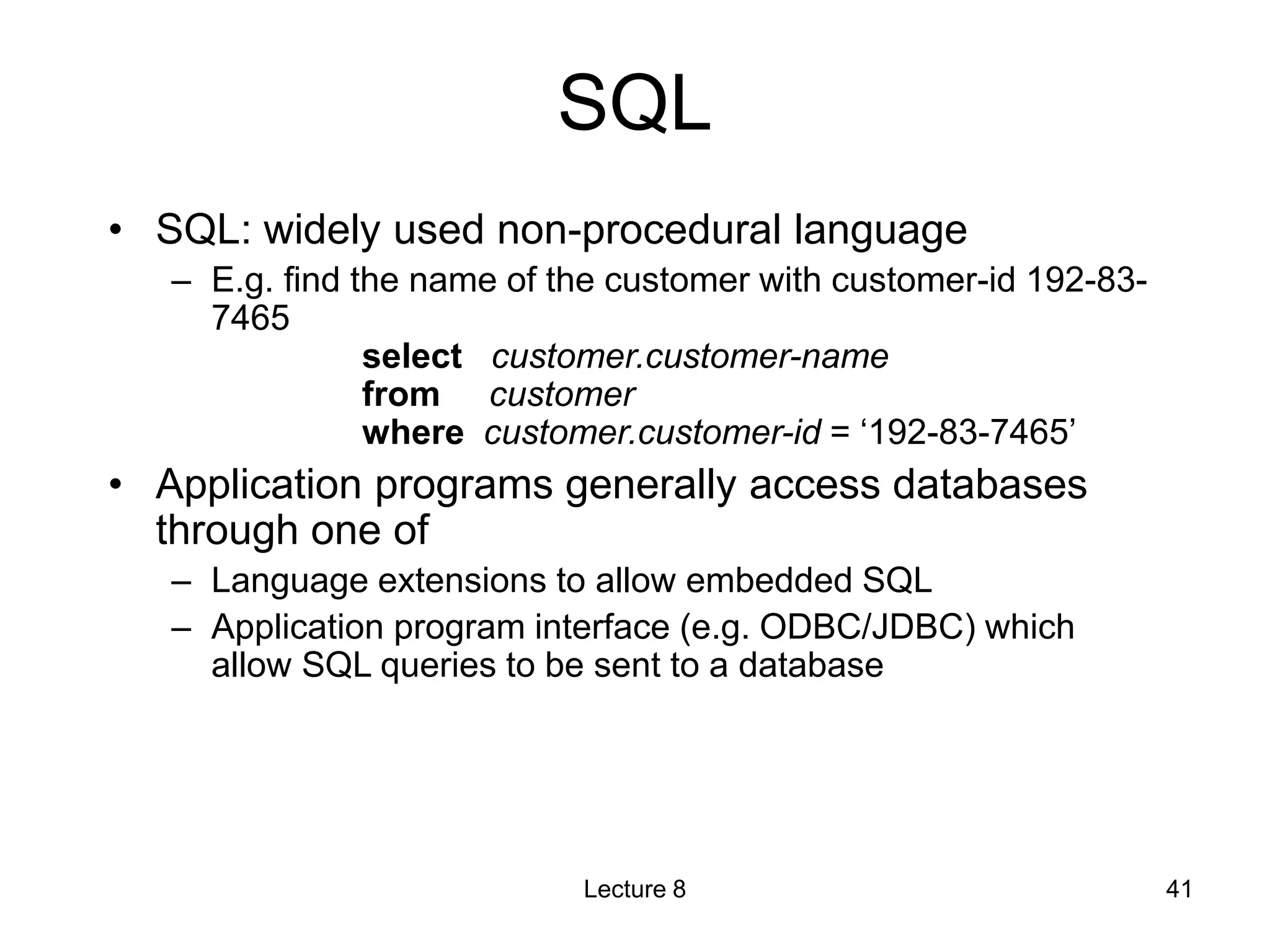 SQL
• SQL: widely used non-procedural language
– E.g. find the name of the customer with customer-id 192-83-
7465
select customer.customer-name
from customer
where customer.customer-id = ‘192-83-7465’
• Application programs generally access databases
through one of
– Language extensions to allow embedded SQL
– Application program interface (e.g. ODBC/JDBC) which
allow SQL queries to be sent to a database
Lecture 8 41
 
