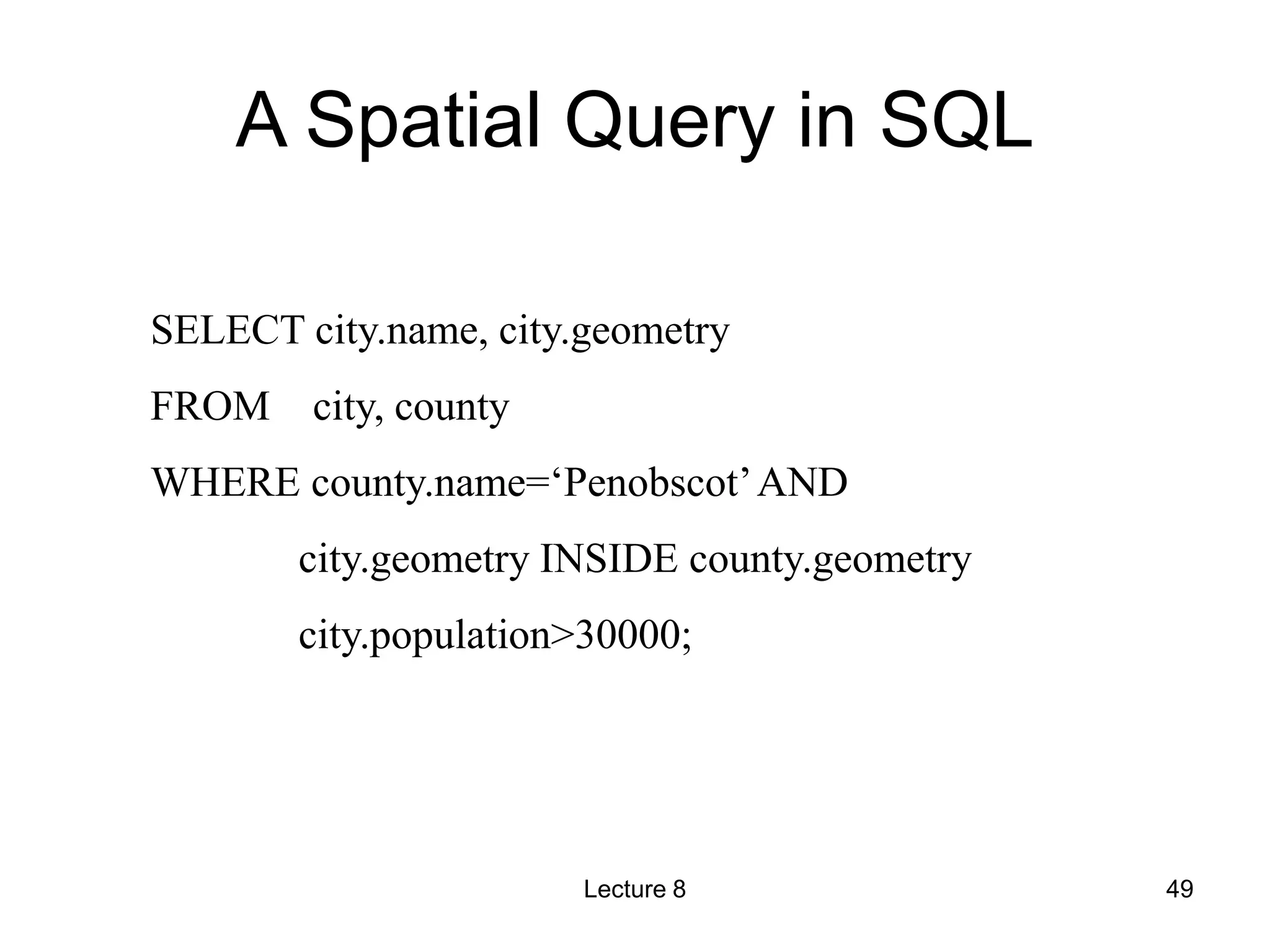 A Spatial Query in SQL
SELECT city.name, city.geometry
FROM city, county
WHERE county.name=‘Penobscot’AND
city.geometry INSIDE county.geometry
city.population>30000;
Lecture 8 49
 