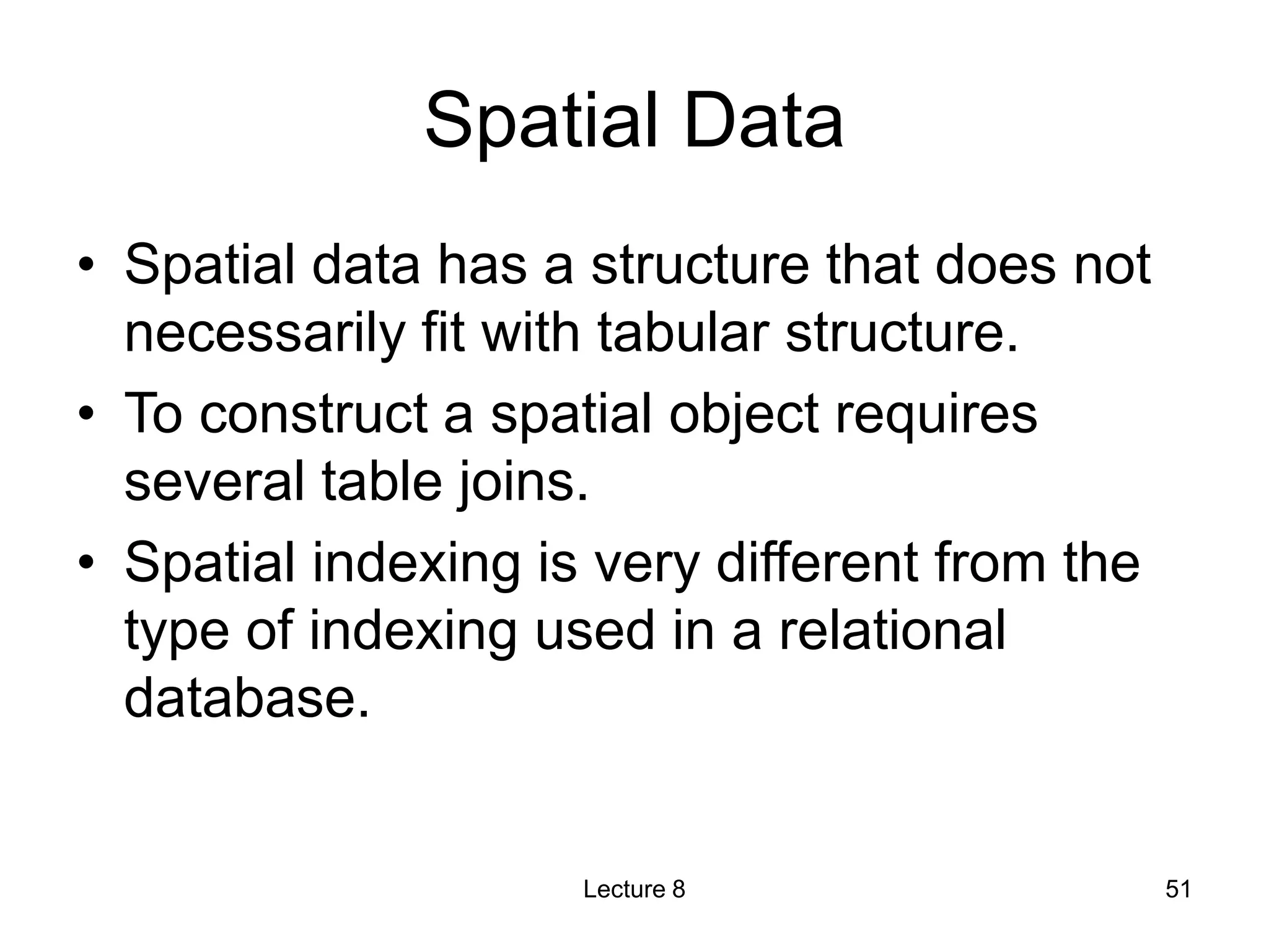 Spatial Data
• Spatial data has a structure that does not
necessarily fit with tabular structure.
• To construct a spatial object requires
several table joins.
• Spatial indexing is very different from the
type of indexing used in a relational
database.
Lecture 8 51
 