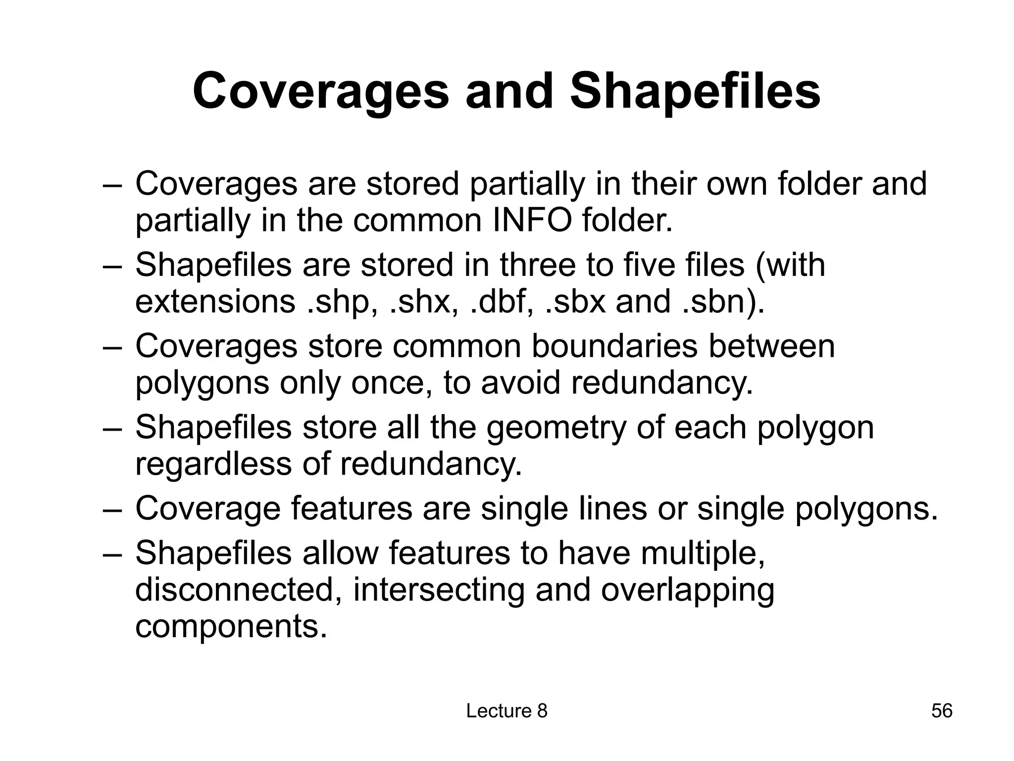 Coverages and Shapefiles
– Coverages are stored partially in their own folder and
partially in the common INFO folder.
– Shapefiles are stored in three to five files (with
extensions .shp, .shx, .dbf, .sbx and .sbn).
– Coverages store common boundaries between
polygons only once, to avoid redundancy.
– Shapefiles store all the geometry of each polygon
regardless of redundancy.
– Coverage features are single lines or single polygons.
– Shapefiles allow features to have multiple,
disconnected, intersecting and overlapping
components.
Lecture 8 56
 