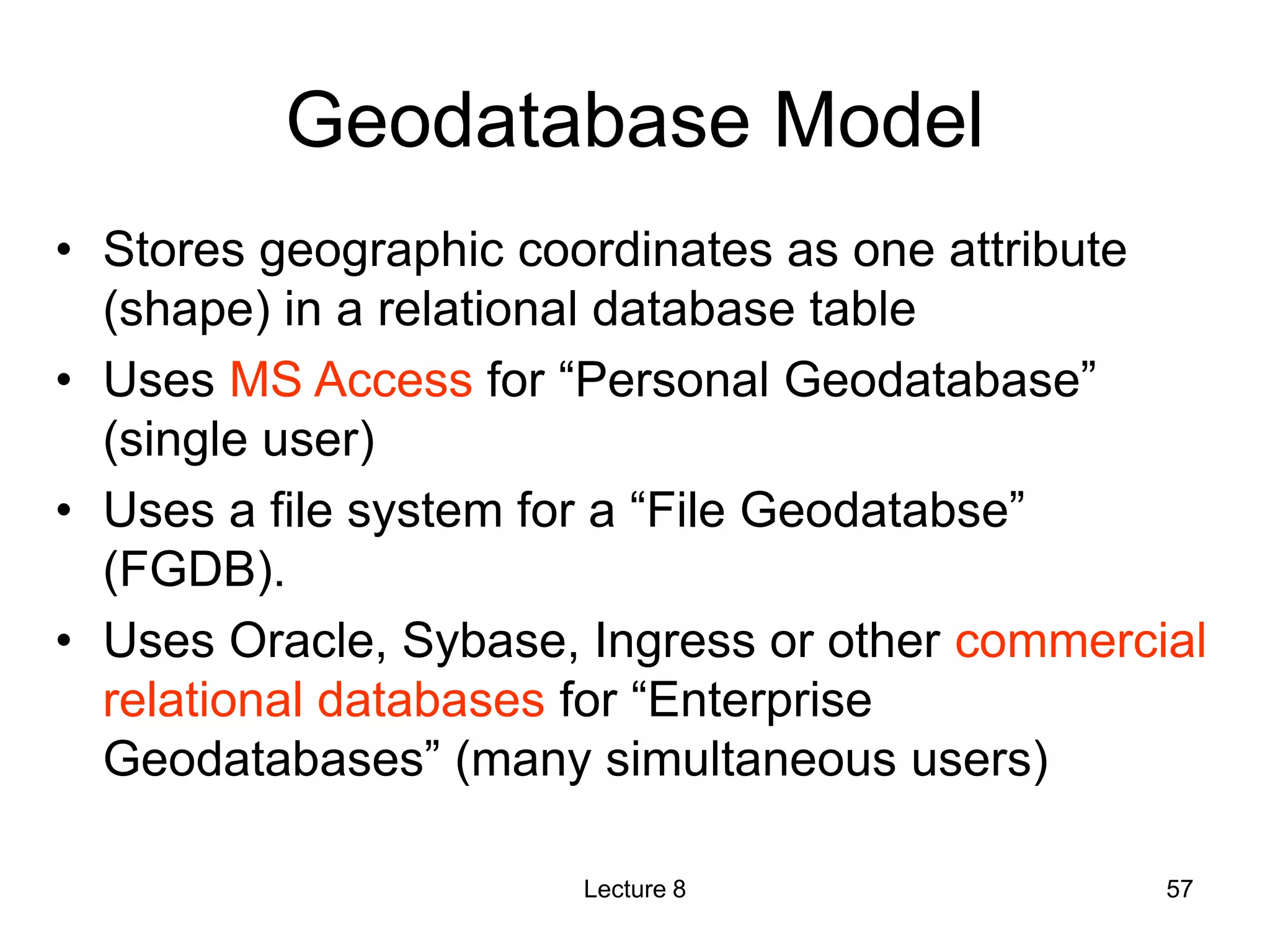 Geodatabase Model
• Stores geographic coordinates as one attribute
(shape) in a relational database table
• Uses MS Access for “Personal Geodatabase”
(single user)
• Uses a file system for a “File Geodatabse”
(FGDB).
• Uses Oracle, Sybase, Ingress or other commercial
relational databases for “Enterprise
Geodatabases” (many simultaneous users)
Lecture 8 57
 