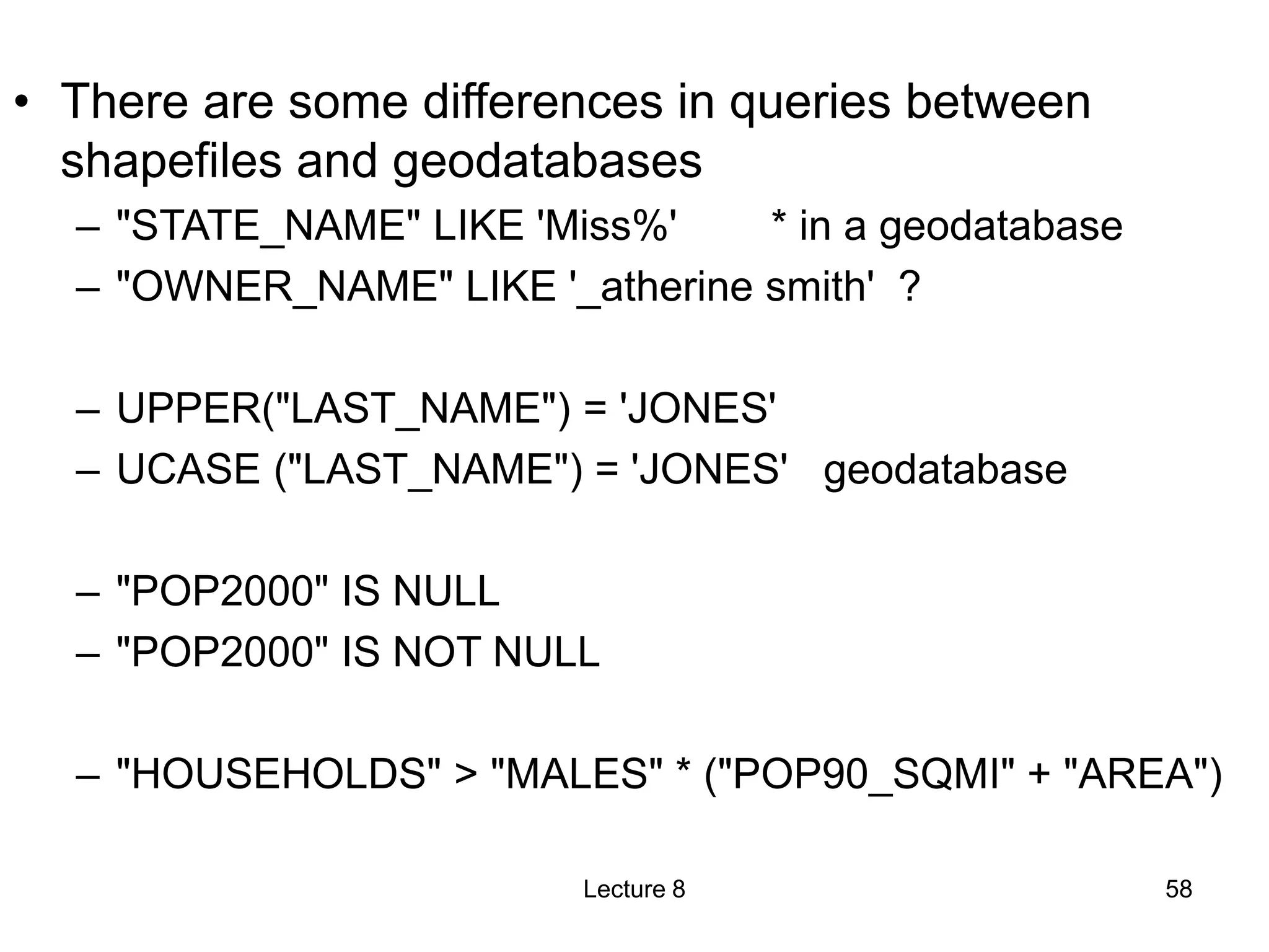 • There are some differences in queries between
shapefiles and geodatabases
– "STATE_NAME" LIKE 'Miss%' * in a geodatabase
– "OWNER_NAME" LIKE '_atherine smith' ?
– UPPER("LAST_NAME") = 'JONES'
– UCASE ("LAST_NAME") = 'JONES' geodatabase
– "POP2000" IS NULL
– "POP2000" IS NOT NULL
– "HOUSEHOLDS" > "MALES" * ("POP90_SQMI" + "AREA")
Lecture 8 58
 