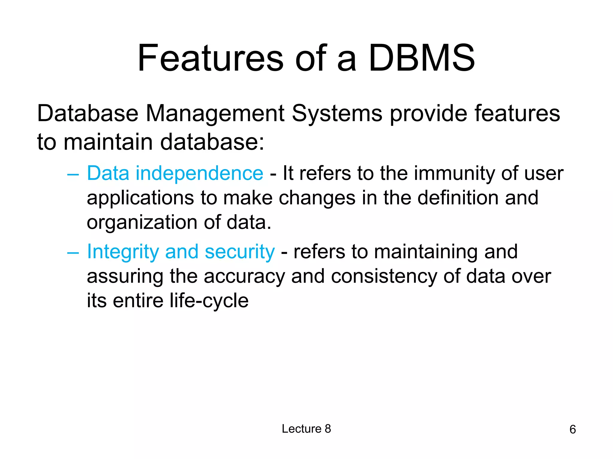Features of a DBMS
Database Management Systems provide features
to maintain database:
– Data independence - It refers to the immunity of user
applications to make changes in the definition and
organization of data.
– Integrity and security - refers to maintaining and
assuring the accuracy and consistency of data over
its entire life-cycle
Lecture 8 6
 