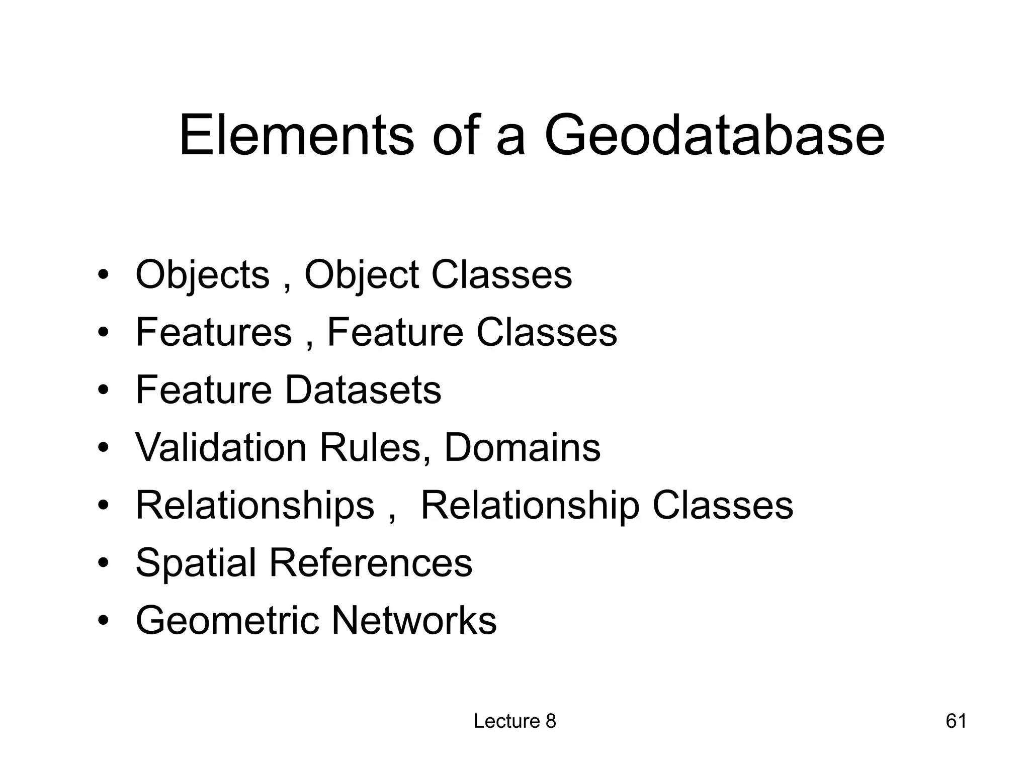 Elements of a Geodatabase
• Objects , Object Classes
• Features , Feature Classes
• Feature Datasets
• Validation Rules, Domains
• Relationships , Relationship Classes
• Spatial References
• Geometric Networks
Lecture 8 61
 
