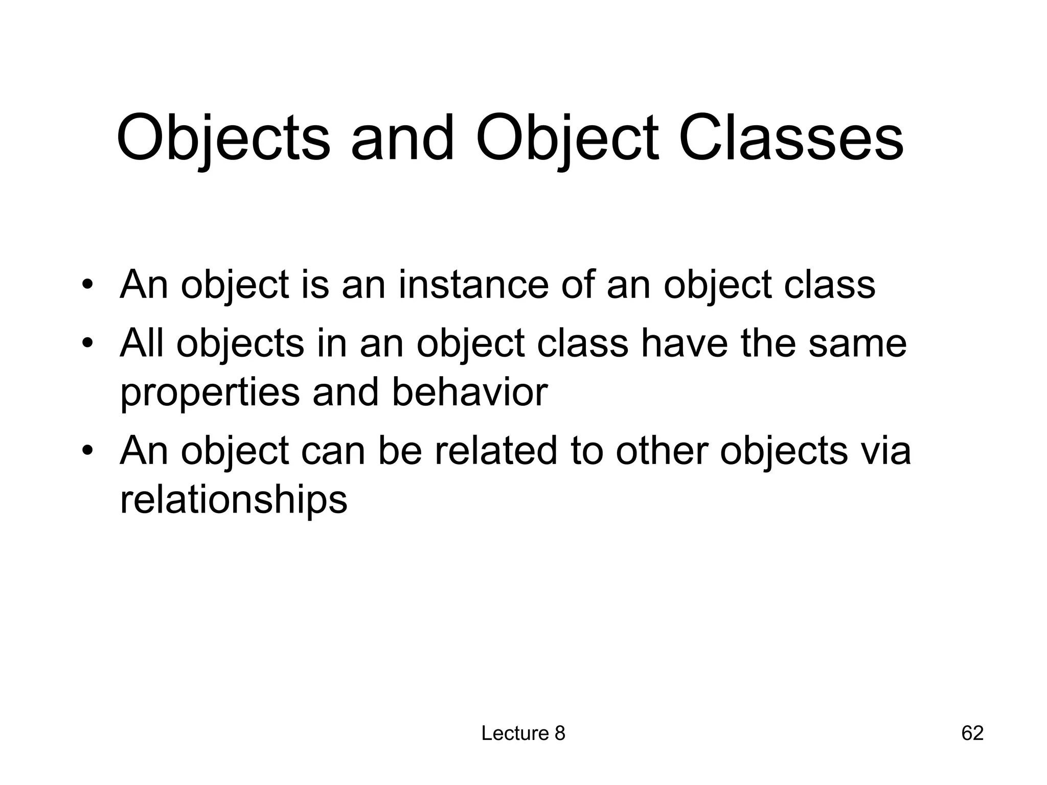 Objects and Object Classes
• An object is an instance of an object class
• All objects in an object class have the same
properties and behavior
• An object can be related to other objects via
relationships
Lecture 8 62
 