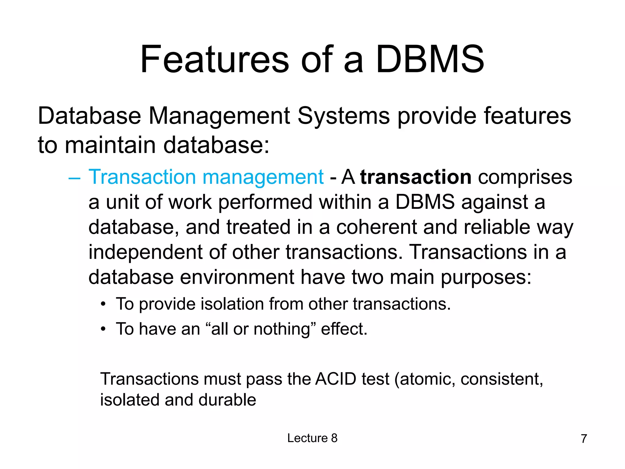 Features of a DBMS
Database Management Systems provide features
to maintain database:
– Transaction management - A transaction comprises
a unit of work performed within a DBMS against a
database, and treated in a coherent and reliable way
independent of other transactions. Transactions in a
database environment have two main purposes:
• To provide isolation from other transactions.
• To have an “all or nothing” effect.
Transactions must pass the ACID test (atomic, consistent,
isolated and durable
Lecture 8 7
 
