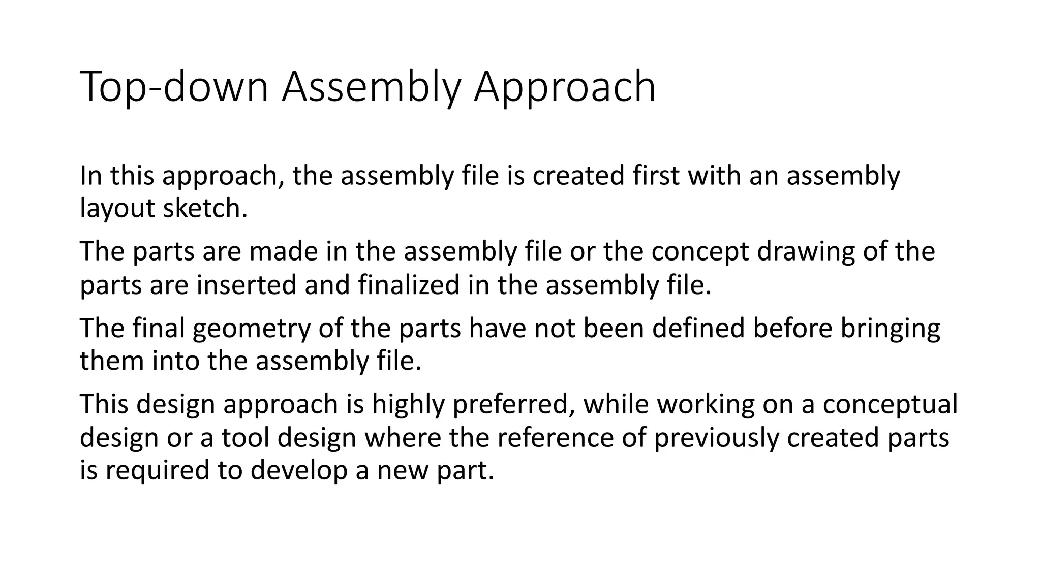 Top-down Assembly Approach
In this approach, the assembly file is created first with an assembly
layout sketch.
The parts are made in the assembly file or the concept drawing of the
parts are inserted and finalized in the assembly file.
The final geometry of the parts have not been defined before bringing
them into the assembly file.
This design approach is highly preferred, while working on a conceptual
design or a tool design where the reference of previously created parts
is required to develop a new part.
 