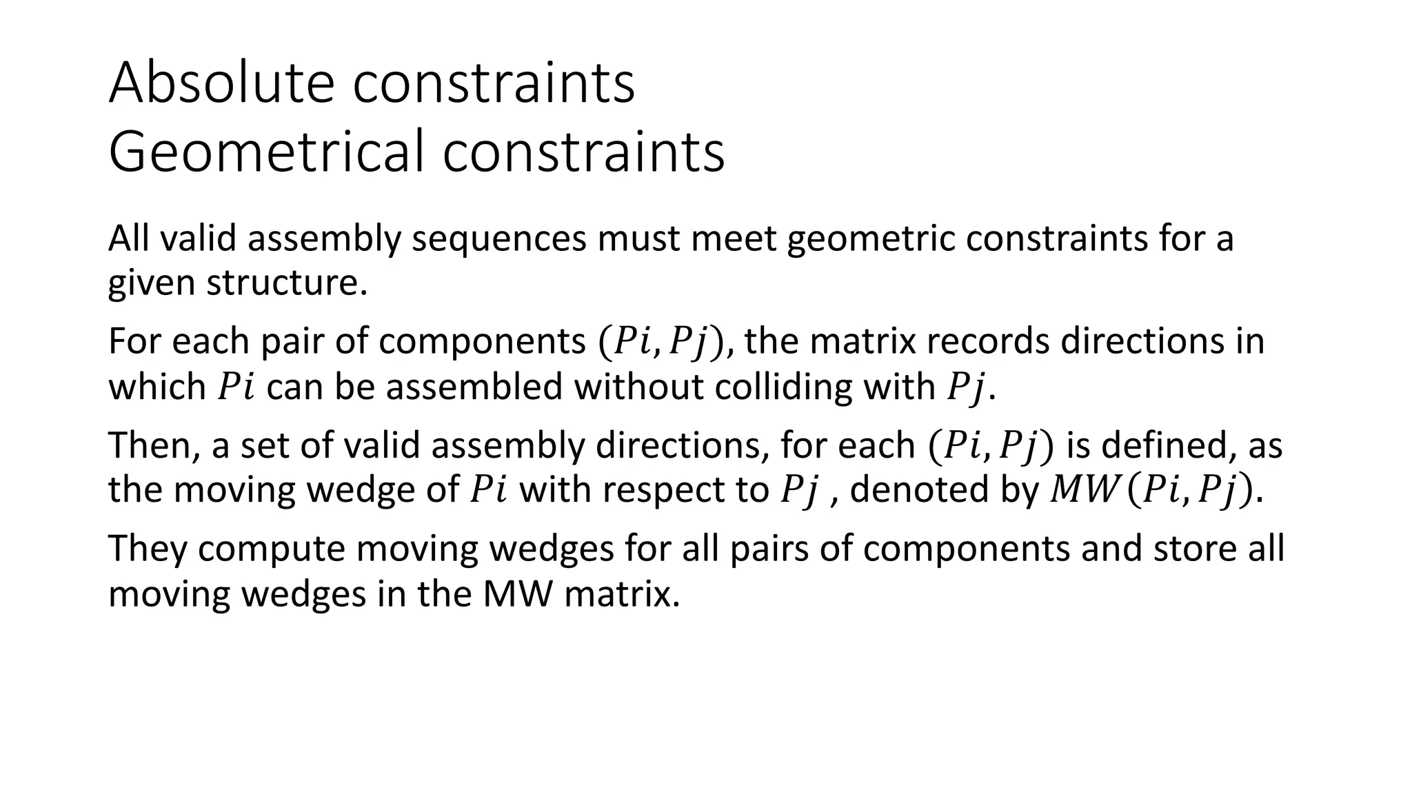 Absolute constraints
Geometrical constraints
All valid assembly sequences must meet geometric constraints for a
given structure.
For each pair of components (𝑃𝑖, 𝑃𝑗), the matrix records directions in
which 𝑃𝑖 can be assembled without colliding with 𝑃𝑗.
Then, a set of valid assembly directions, for each (𝑃𝑖, 𝑃𝑗) is defined, as
the moving wedge of 𝑃𝑖 with respect to 𝑃𝑗 , denoted by 𝑀𝑊 𝑃𝑖, 𝑃𝑗 .
They compute moving wedges for all pairs of components and store all
moving wedges in the MW matrix.
 