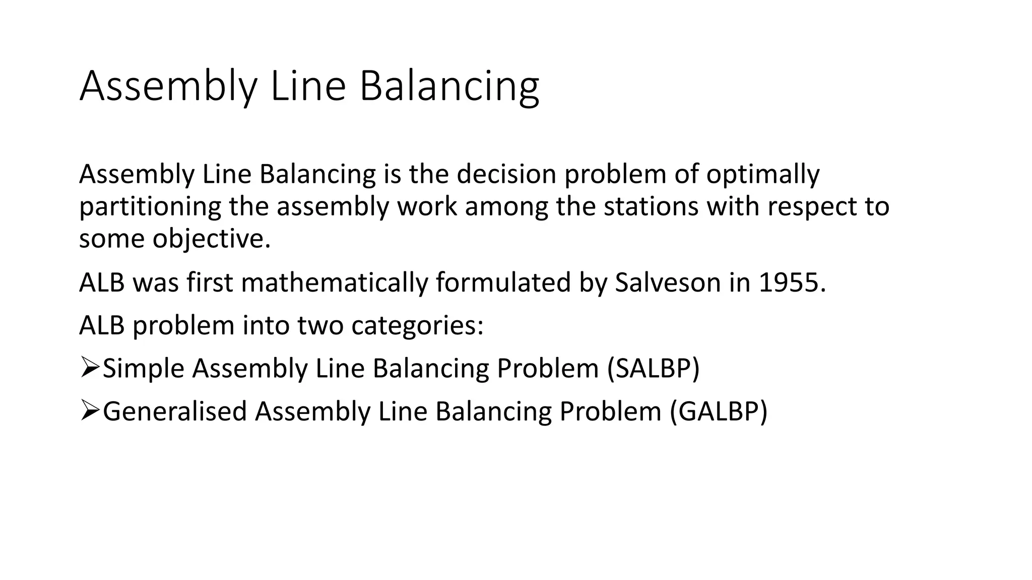 Assembly Line Balancing
Assembly Line Balancing is the decision problem of optimally
partitioning the assembly work among the stations with respect to
some objective.
ALB was first mathematically formulated by Salveson in 1955.
ALB problem into two categories:
ØSimple Assembly Line Balancing Problem (SALBP)
ØGeneralised Assembly Line Balancing Problem (GALBP)
 
