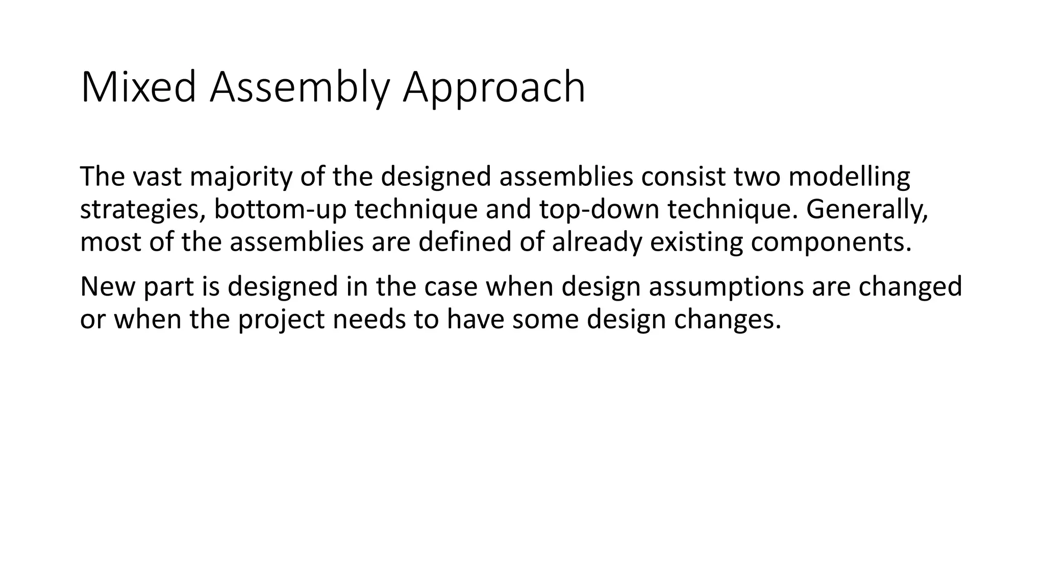 Mixed Assembly Approach
The vast majority of the designed assemblies consist two modelling
strategies, bottom-up technique and top-down technique. Generally,
most of the assemblies are defined of already existing components.
New part is designed in the case when design assumptions are changed
or when the project needs to have some design changes.
 