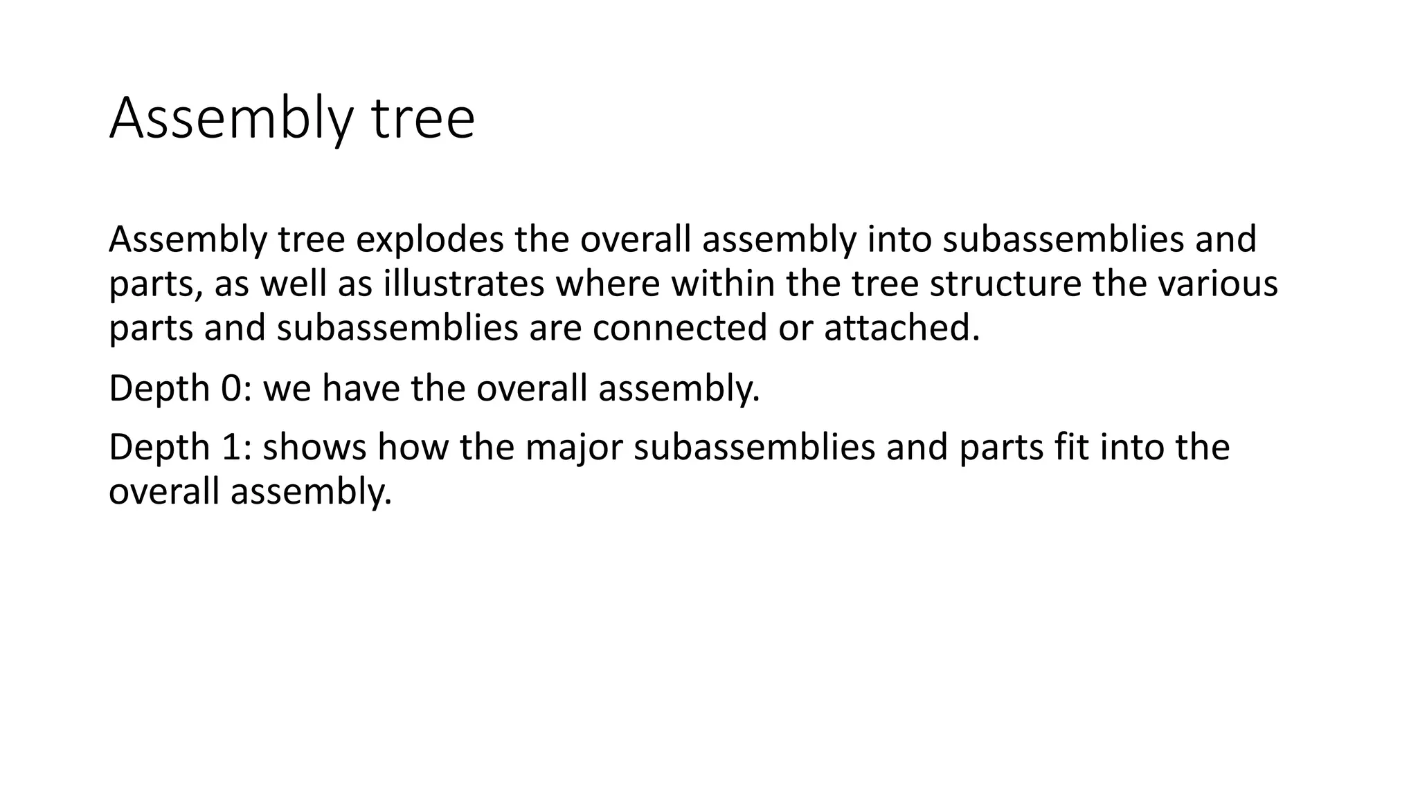 Assembly tree
Assembly tree explodes the overall assembly into subassemblies and
parts, as well as illustrates where within the tree structure the various
parts and subassemblies are connected or attached.
Depth 0: we have the overall assembly.
Depth 1: shows how the major subassemblies and parts fit into the
overall assembly.
 