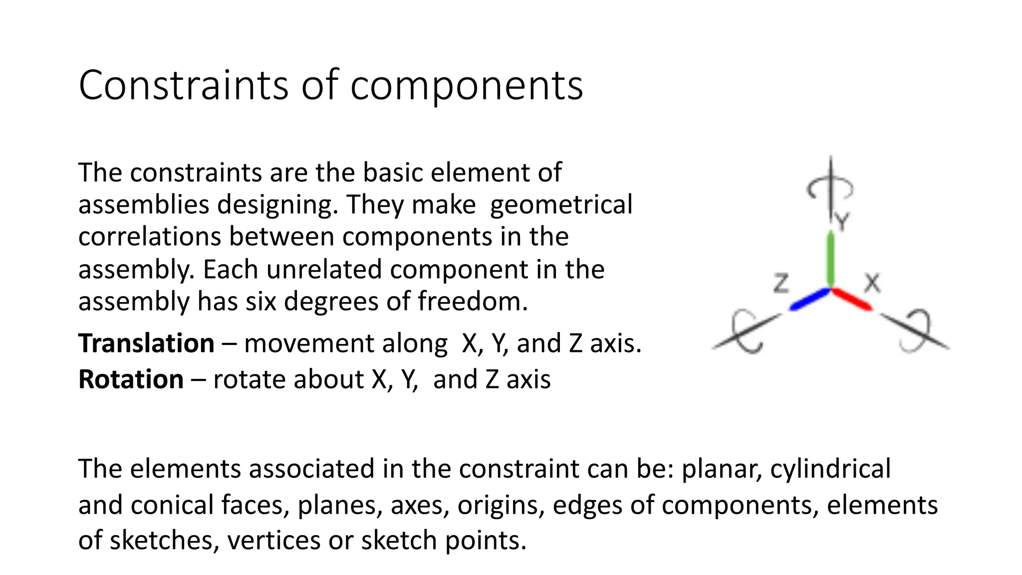 Constraints of components
The constraints are the basic element of
assemblies designing. They make geometrical
correlations between components in the
assembly. Each unrelated component in the
assembly has six degrees of freedom.
The elements associated in the constraint can be: planar, cylindrical
and conical faces, planes, axes, origins, edges of components, elements
of sketches, vertices or sketch points.
Translation – movement along X, Y, and Z axis.
Rotation – rotate about X, Y, and Z axis
 