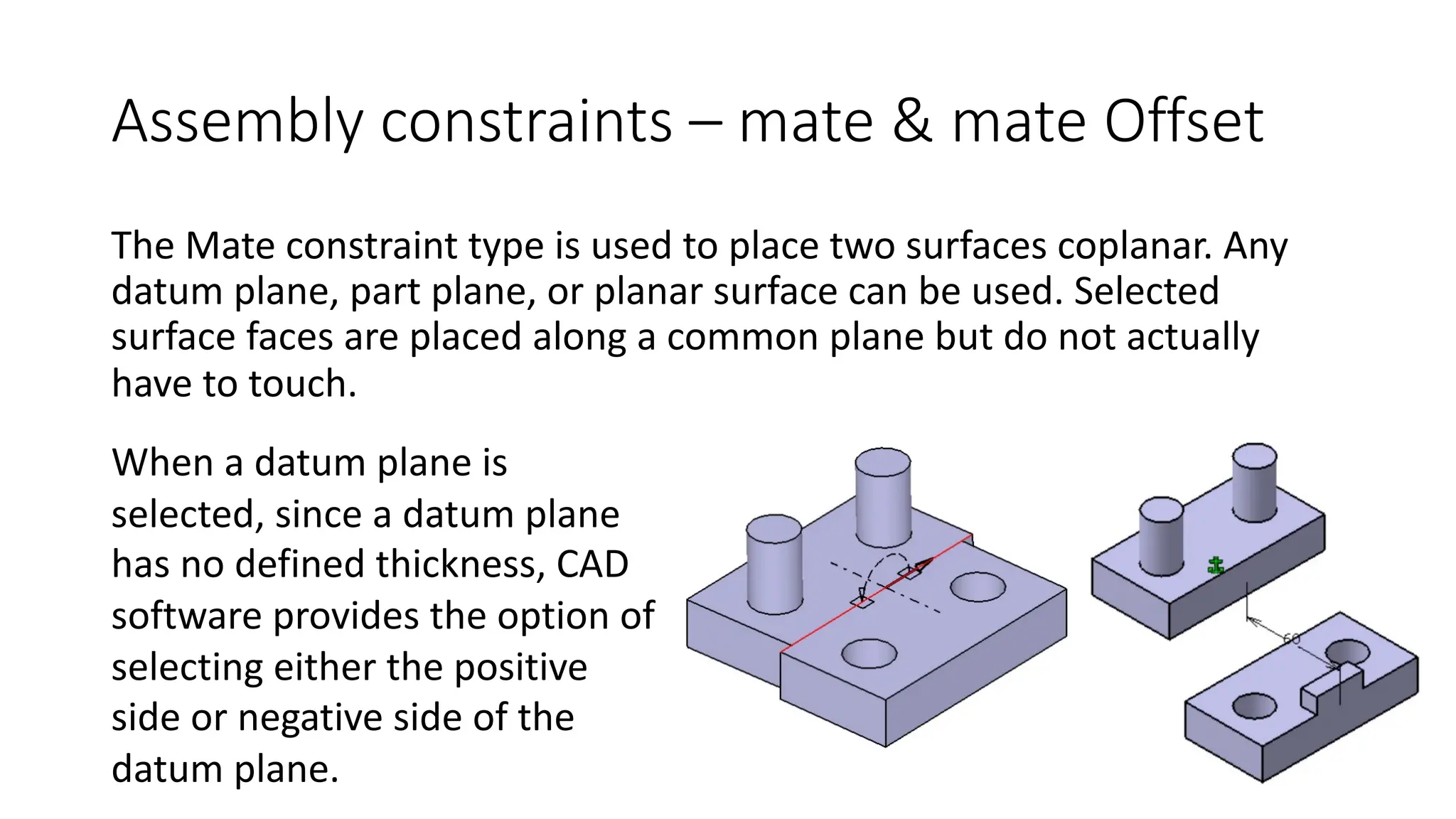 Assembly constraints – mate & mate Offset
The Mate constraint type is used to place two surfaces coplanar. Any
datum plane, part plane, or planar surface can be used. Selected
surface faces are placed along a common plane but do not actually
have to touch.
When a datum plane is
selected, since a datum plane
has no defined thickness, CAD
software provides the option of
selecting either the positive
side or negative side of the
datum plane.
 