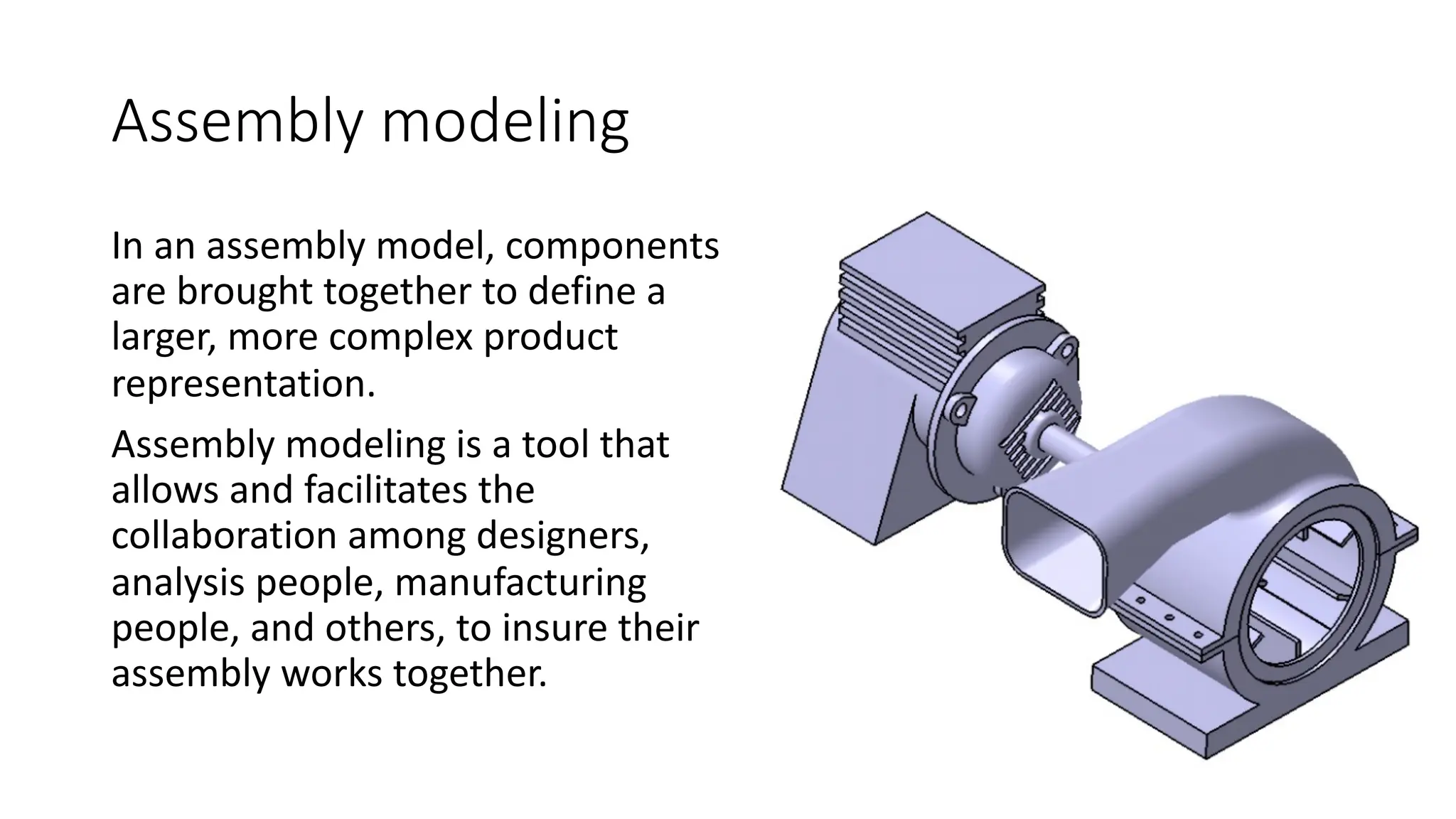 Assembly modeling
In an assembly model, components
are brought together to define a
larger, more complex product
representation.
Assembly modeling is a tool that
allows and facilitates the
collaboration among designers,
analysis people, manufacturing
people, and others, to insure their
assembly works together.
 