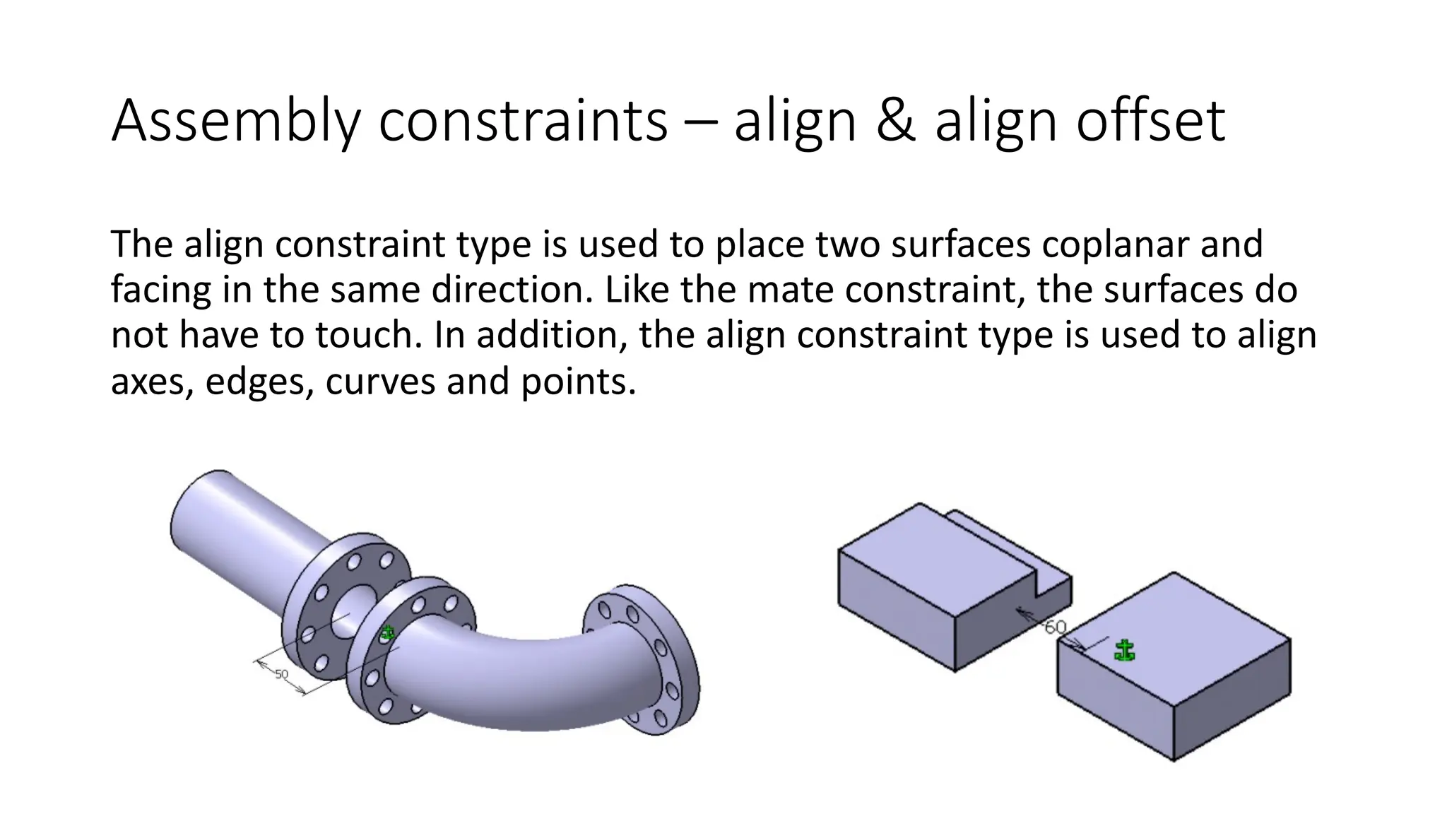 Assembly constraints – align & align offset
The align constraint type is used to place two surfaces coplanar and
facing in the same direction. Like the mate constraint, the surfaces do
not have to touch. In addition, the align constraint type is used to align
axes, edges, curves and points.
 