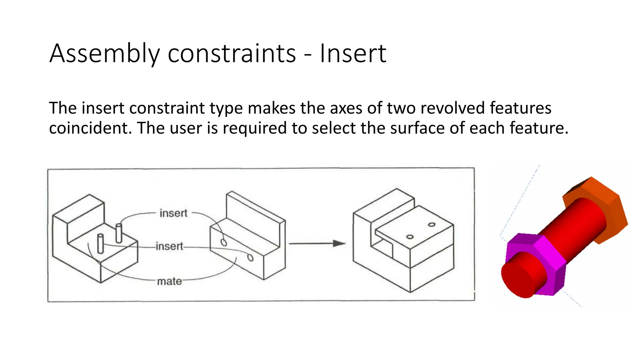 Assembly constraints - Insert
The insert constraint type makes the axes of two revolved features
coincident. The user is required to select the surface of each feature.
 