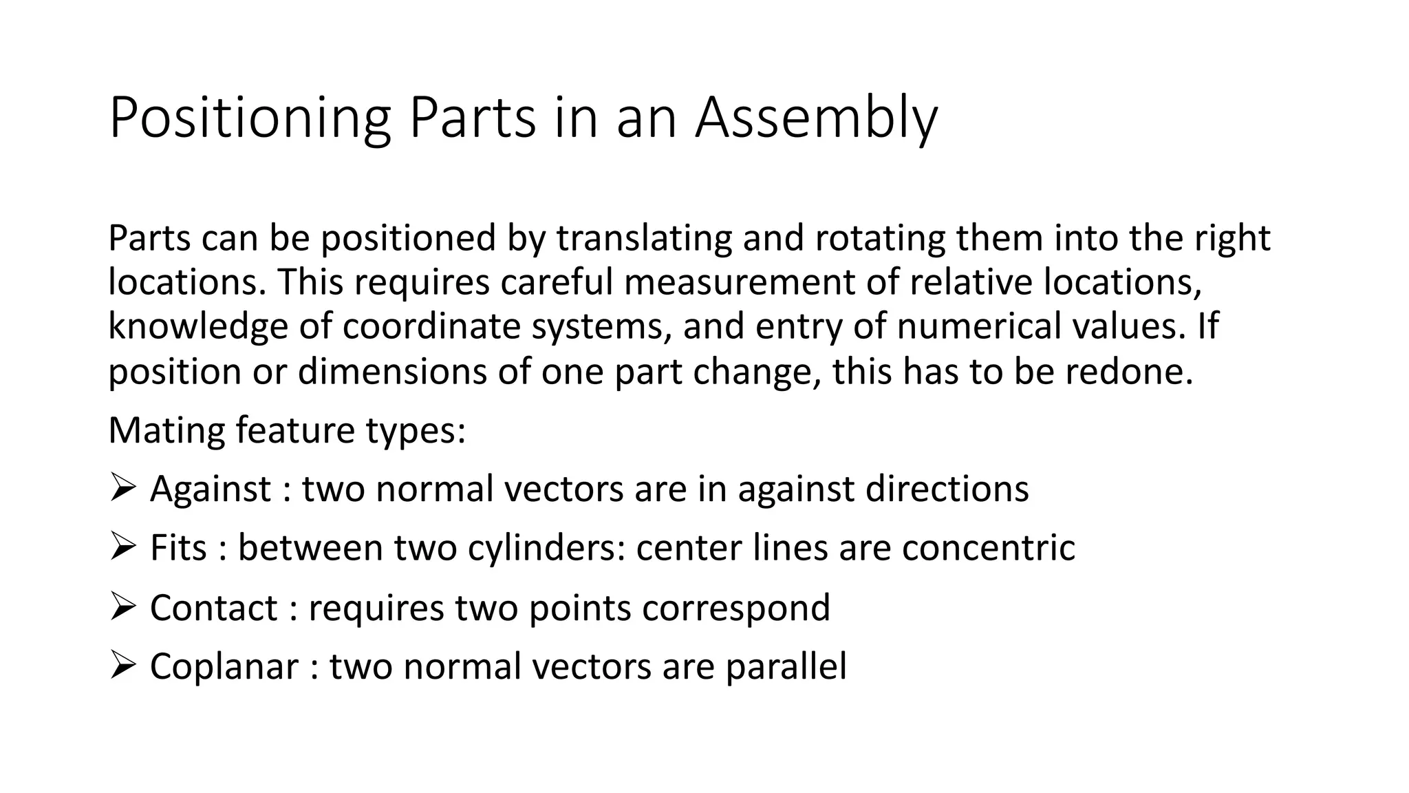 Positioning Parts in an Assembly
Parts can be positioned by translating and rotating them into the right
locations. This requires careful measurement of relative locations,
knowledge of coordinate systems, and entry of numerical values. If
position or dimensions of one part change, this has to be redone.
Mating feature types:
Ø Against : two normal vectors are in against directions
Ø Fits : between two cylinders: center lines are concentric
Ø Contact : requires two points correspond
Ø Coplanar : two normal vectors are parallel
 