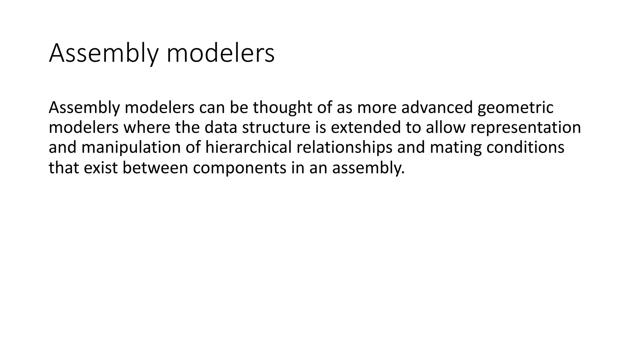 Assembly modelers
Assembly modelers can be thought of as more advanced geometric
modelers where the data structure is extended to allow representation
and manipulation of hierarchical relationships and mating conditions
that exist between components in an assembly.
 