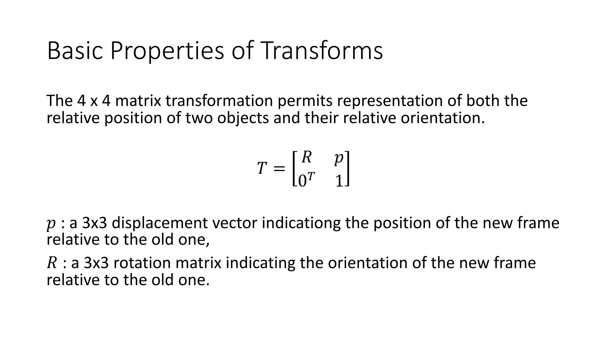 Basic Properties of Transforms
The 4 x 4 matrix transformation permits representation of both the
relative position of two objects and their relative orientation.
𝑇 =
𝑅 𝑝
0!
1
𝑝 : a 3x3 displacement vector indicationg the position of the new frame
relative to the old one,
𝑅 : a 3x3 rotation matrix indicating the orientation of the new frame
relative to the old one.
 