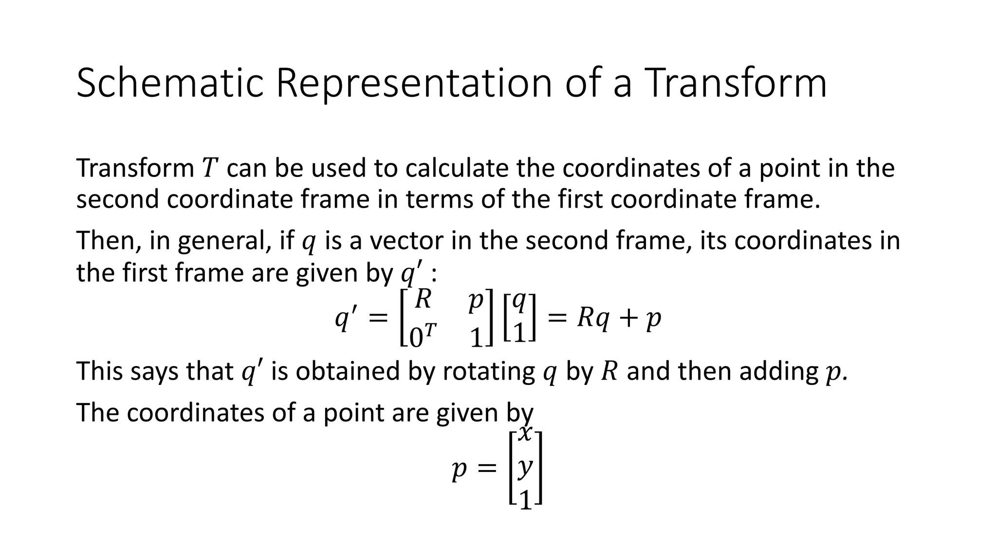 Schematic Representation of a Transform
Transform 𝑇 can be used to calculate the coordinates of a point in the
second coordinate frame in terms of the first coordinate frame.
Then, in general, if 𝑞 is a vector in the second frame, its coordinates in
the first frame are given by 𝑞′ :
𝑞(
=
𝑅 𝑝
0!
1
𝑞
1
= 𝑅𝑞 + 𝑝
This says that 𝑞′ is obtained by rotating 𝑞 by 𝑅 and then adding 𝑝.
The coordinates of a point are given by
𝑝 =
𝑥
𝑦
1
 
