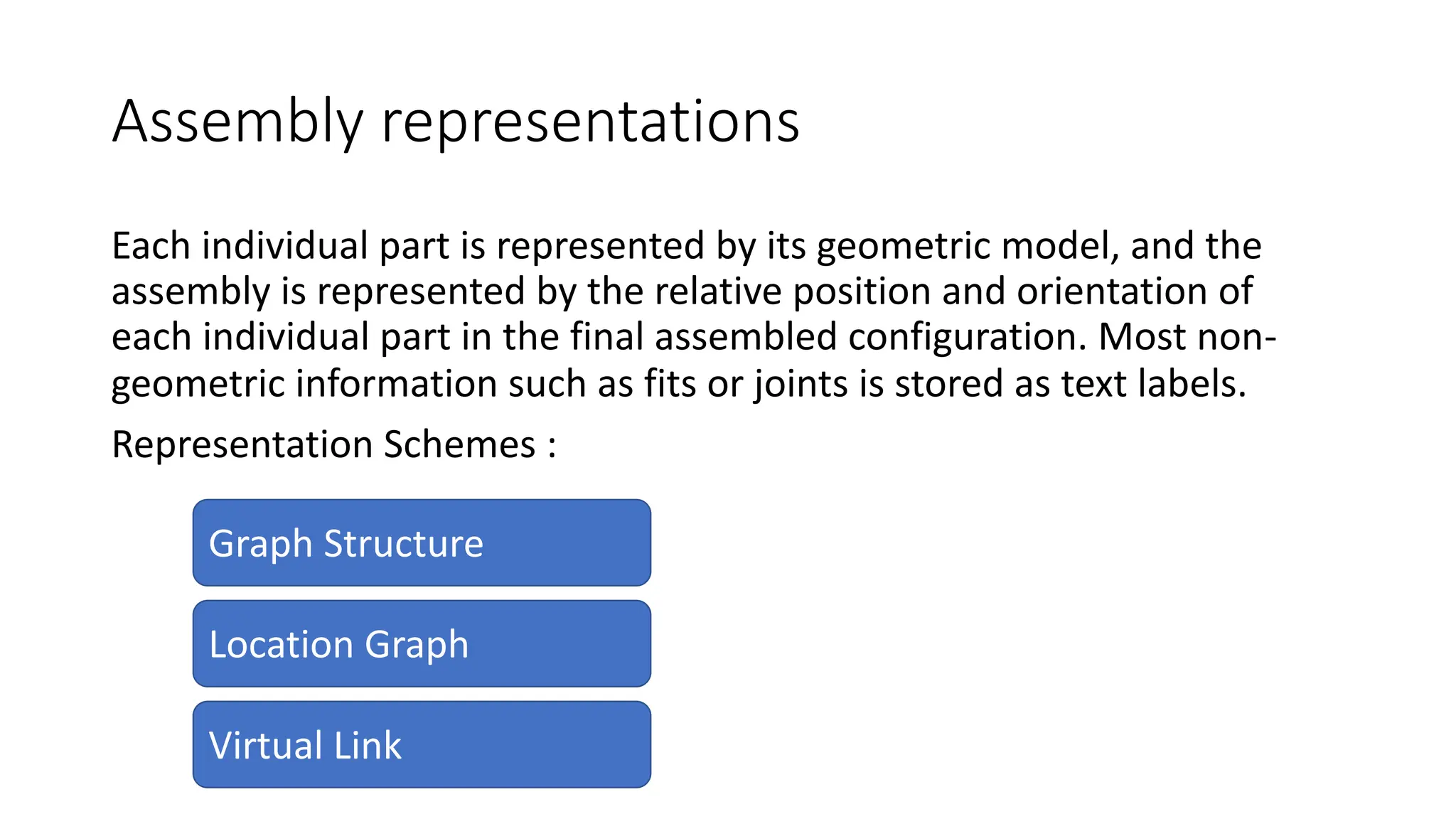 Assembly representations
Each individual part is represented by its geometric model, and the
assembly is represented by the relative position and orientation of
each individual part in the final assembled configuration. Most non-
geometric information such as fits or joints is stored as text labels.
Representation Schemes :
Graph Structure
Virtual Link
Location Graph
 