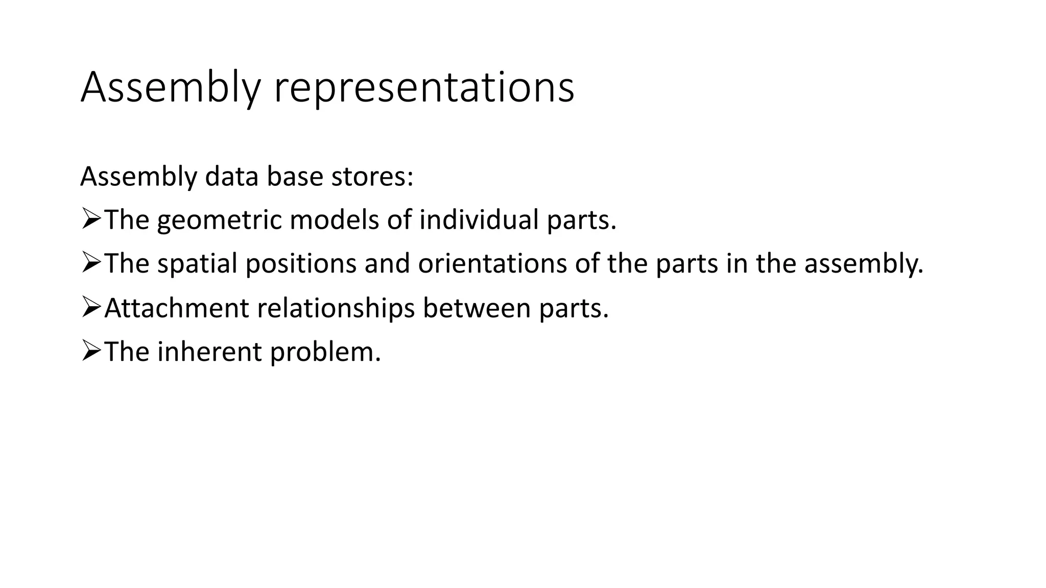 Assembly representations
Assembly data base stores:
ØThe geometric models of individual parts.
ØThe spatial positions and orientations of the parts in the assembly.
ØAttachment relationships between parts.
ØThe inherent problem.
 
