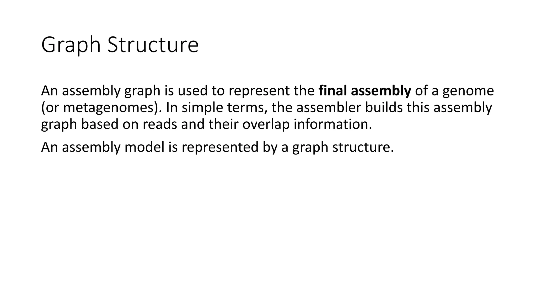 Graph Structure
An assembly graph is used to represent the final assembly of a genome
(or metagenomes). In simple terms, the assembler builds this assembly
graph based on reads and their overlap information.
An assembly model is represented by a graph structure.
 