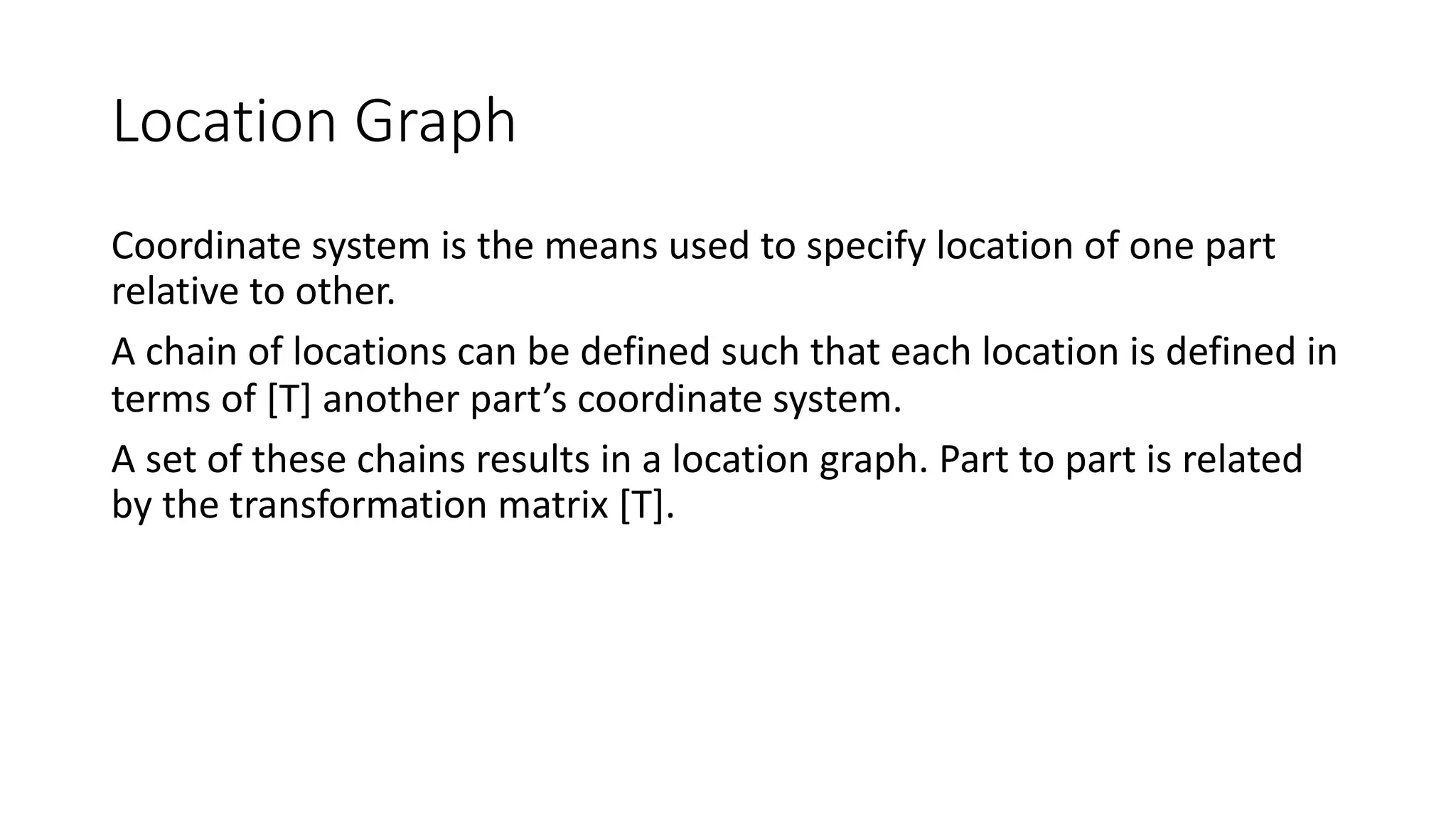 Location Graph
Coordinate system is the means used to specify location of one part
relative to other.
A chain of locations can be defined such that each location is defined in
terms of [T] another part’s coordinate system.
A set of these chains results in a location graph. Part to part is related
by the transformation matrix [T].
 