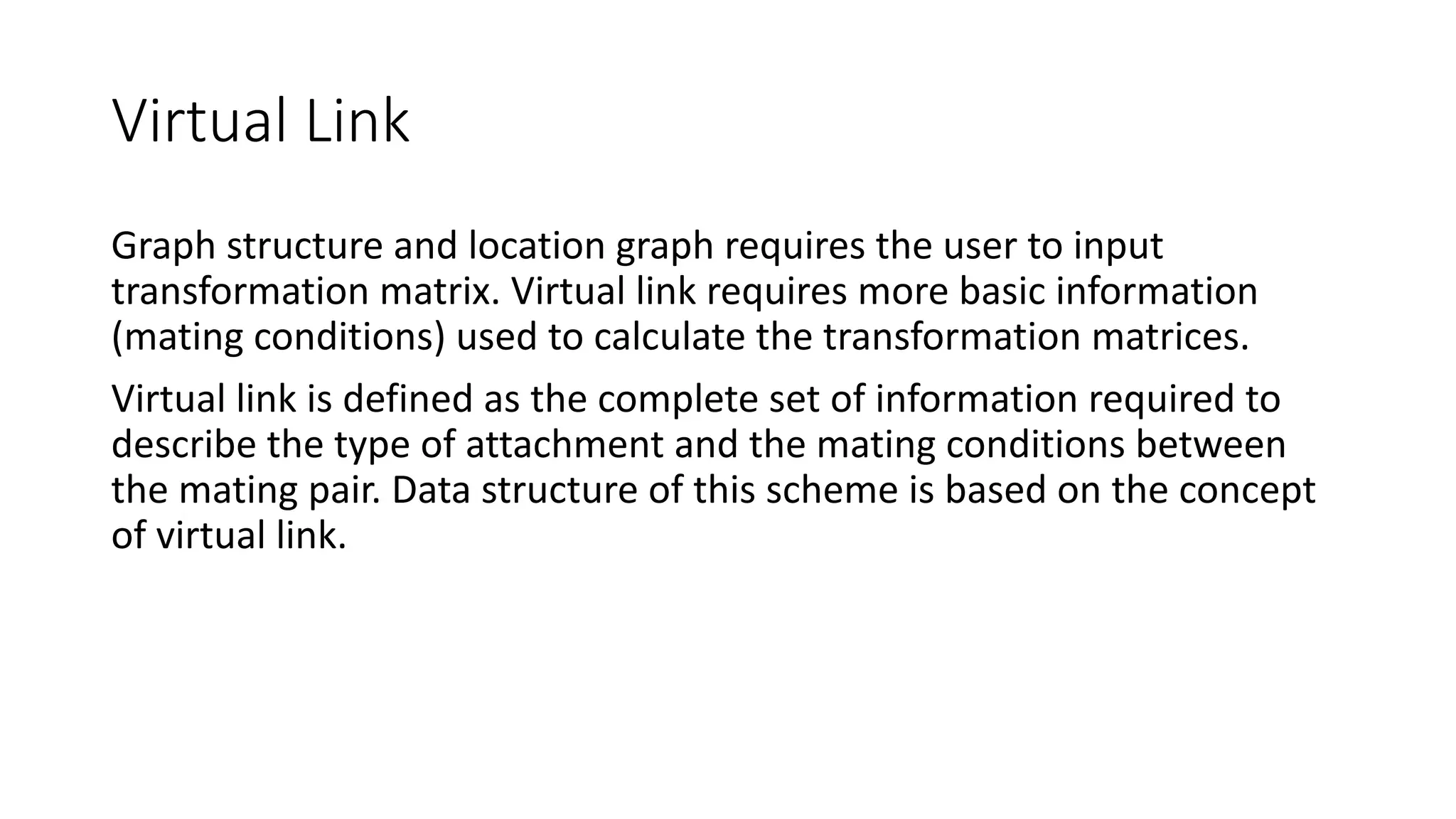 Virtual Link
Graph structure and location graph requires the user to input
transformation matrix. Virtual link requires more basic information
(mating conditions) used to calculate the transformation matrices.
Virtual link is defined as the complete set of information required to
describe the type of attachment and the mating conditions between
the mating pair. Data structure of this scheme is based on the concept
of virtual link.
 