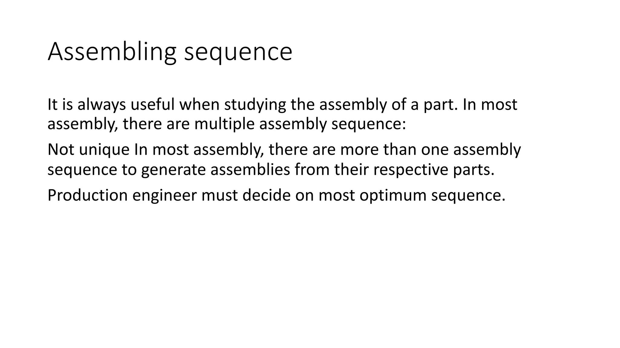 Assembling sequence
It is always useful when studying the assembly of a part. In most
assembly, there are multiple assembly sequence:
Not unique In most assembly, there are more than one assembly
sequence to generate assemblies from their respective parts.
Production engineer must decide on most optimum sequence.
 