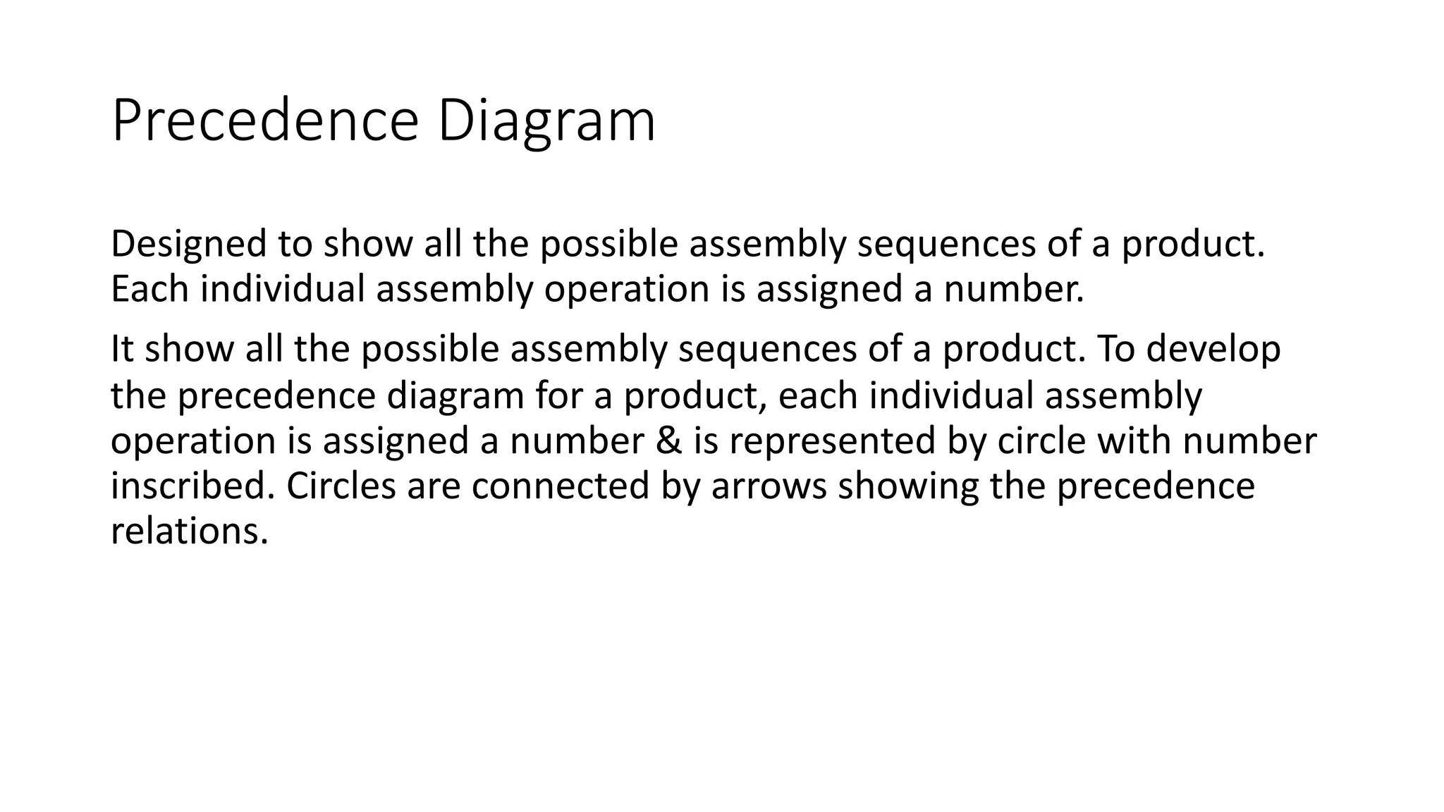 Precedence Diagram
Designed to show all the possible assembly sequences of a product.
Each individual assembly operation is assigned a number.
It show all the possible assembly sequences of a product. To develop
the precedence diagram for a product, each individual assembly
operation is assigned a number & is represented by circle with number
inscribed. Circles are connected by arrows showing the precedence
relations.
 