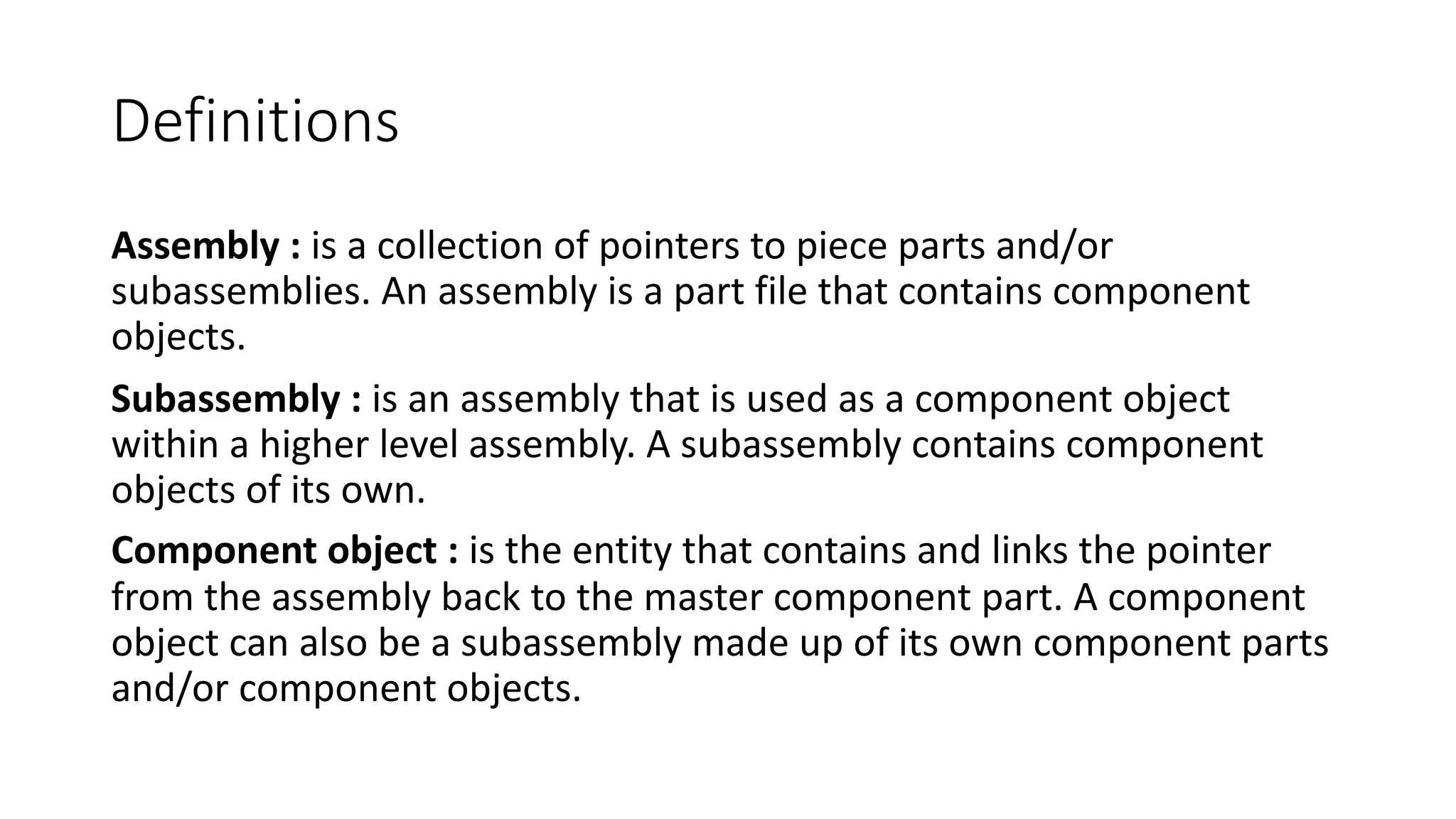 Definitions
Assembly : is a collection of pointers to piece parts and/or
subassemblies. An assembly is a part file that contains component
objects.
Subassembly : is an assembly that is used as a component object
within a higher level assembly. A subassembly contains component
objects of its own.
Component object : is the entity that contains and links the pointer
from the assembly back to the master component part. A component
object can also be a subassembly made up of its own component parts
and/or component objects.
 