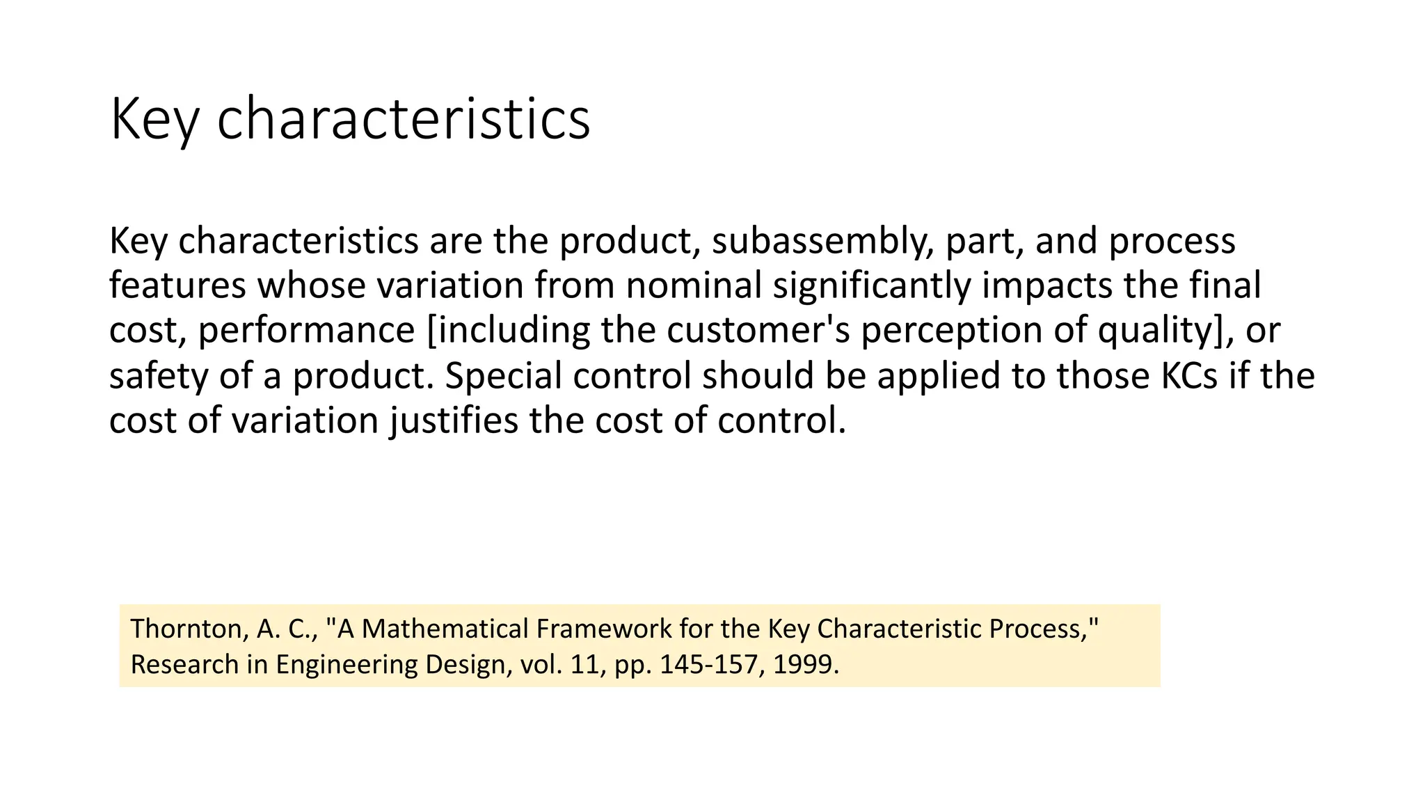 Key characteristics
Key characteristics are the product, subassembly, part, and process
features whose variation from nominal significantly impacts the final
cost, performance [including the customer's perception of quality], or
safety of a product. Special control should be applied to those KCs if the
cost of variation justifies the cost of control.
Thornton, A. C., "A Mathematical Framework for the Key Characteristic Process,"
Research in Engineering Design, vol. 11, pp. 145-157, 1999.
 