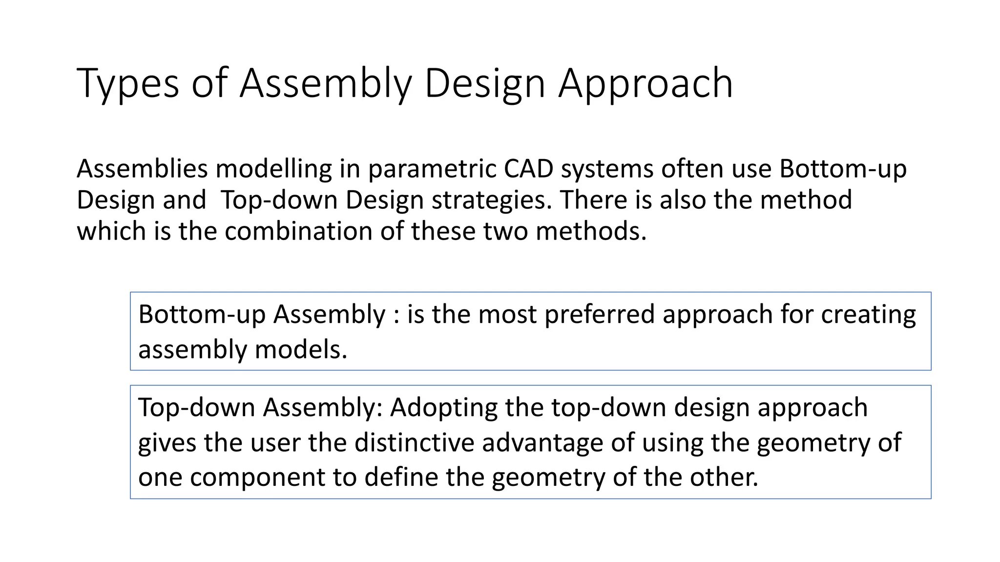 Types of Assembly Design Approach
Assemblies modelling in parametric CAD systems often use Bottom-up
Design and Top-down Design strategies. There is also the method
which is the combination of these two methods.
Bottom-up Assembly : is the most preferred approach for creating
assembly models.
Top-down Assembly: Adopting the top-down design approach
gives the user the distinctive advantage of using the geometry of
one component to define the geometry of the other.
 
