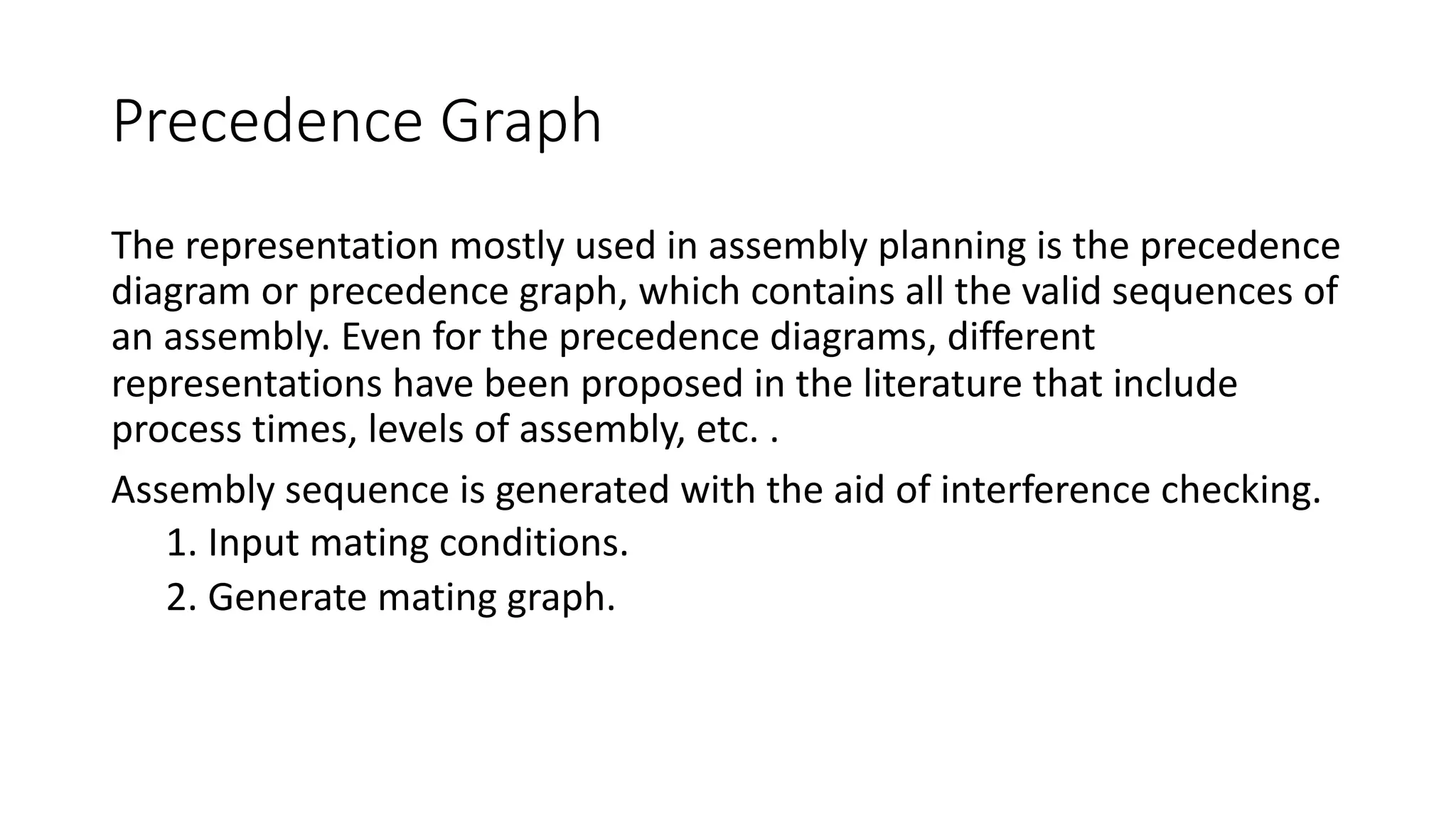 Precedence Graph
The representation mostly used in assembly planning is the precedence
diagram or precedence graph, which contains all the valid sequences of
an assembly. Even for the precedence diagrams, different
representations have been proposed in the literature that include
process times, levels of assembly, etc. .
Assembly sequence is generated with the aid of interference checking.
1. Input mating conditions.
2. Generate mating graph.
 